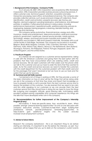 I. Background of the Company / Company Profile
As of January 30, 2007, SITEL Corporation was acquired by SITEL Worldwide
Corporation. SITEL Corporation provides business process outsourcing services. It
offers customer care, technical support, retention, acquisition and sales,
transaction processing, back office, and professional services. The company also
provides collection services, such as pre-and post-charge-off collections, fraud
identification, credit card activation, property recovery, skip tracing, pre-
litigation, dormant judgment, pending bankruptcy, small balance, and distressed
portfolio. In addition, it offers practical advice in various areas, including
performance improvement, operational audits, workforce planning, process re-
engineering, bespoke training programs, e-learning, blended training, and
coaching and mentoring.
The company serves automotive, financial services, energy and utility,
insurance, media and entertainment, telecommunications, retail and consumer
products, government, healthcare, Internet service provider, media services,
technology, wireless, and travel and tourism industries and markets. SITEL
Corporation was founded in 1985 and is based in Nashville, Tennessee with a call
center facility in Oak Ridge, Tennessee. The company has locations in Australia,
Belgium, Brazil, Brazil, Bulgaria, Canada, Chile, Colombia, Denmark, France,
Germany, India, Ireland, Italy, Mexico, Morocco, the Netherlands, New Zealand,
Nicaragua, Panama, the Philippines, Poland, Portugal, Singapore, Spain, the
United Kingdom, and the United States.
II. Practicum Program
As a trainee we are assigned as a customer service representative, taking
in calls with the American customers and giving them the best option with the
problems that they have encountered which are ordering online, credit and
service recovery. We do assist customers with their orders over the phone while
we talk to the customer and use our tools to order the items that they wanted to
order. As for the credit and service recovery we need to transfer the customers
with the credit department for the customers problem with their credit card and
for the packages that wasn’t received or lost we have to use our tools and the
system that we use for recovery.
III. Technical and Soft Skills Learned
I’ve learned a lot of things in working at SITEL, first they provide us some of
the basic information on how or what will be the things that will be doing while
we are in the company at that time they share and impart their knowledge on
how to properly handle a call to provide them the best customer service and to
resolve the problem of the customer. I’ve also learned that we need to be calm
and firm while speaking to our customers so we can provide them the best
customer service that they should have in doing this we need to have this things
like outgoing and energetic attitude, good listening skills, multi-tasking ability
excellent problem-solving capabilities and computer experience this things are
the skills that I have developed while I am in this company.
IV. Recommendations for further improvement of the Company’s Internship
Program.(if any)
Ask students if there are specific areas they would like to learn. When
possible, arrange “personal learning opportunities” for one on one discussion with
company executives and key customers to help them begin building their
professional network, provide professional networking opportunities to
help students gain additional insights into this career and also
increase future employment contacts.
V. Advise to future interns
Research the company beforehand - this is an important thing to do before
starting an internship, it’s important to do this before the interview, as well. Your
supervisors will be happy that you up to date on the company’s current events
 