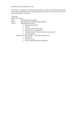General Internship Report Format
All students undergoing internship are required to submit a soft bounded written
report one week before the scheduled final examination. The content of the soft-
bounded report is as follows:
Title Page
Table of Contents
Part I : Internship Written Report
Part II : Compilation of Weekly Progress Report
Part III : Relevant Documents
 Endorsement Letter
 Waiver
 Acceptance Letter (if any)
 Certificate of Completion
 Evaluation Form (From Immediate Supervisor)
 Job Description
Addendum for Internship 1, and Internship(9 units):
 SSS Form E1
 NBI Clearance
 Photocopied NSO Birth Certificate
 