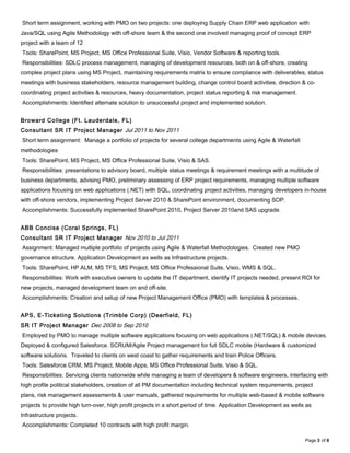 Short term assignment, working with PMO on two projects: one deploying Supply Chain ERP web application with
Java/SQL using Agile Methodology with off-shore team & the second one involved managing proof of concept ERP
project with a team of 12
Tools: SharePoint, MS Project, MS Office Professional Suite, Visio, Vendor Software & reporting tools.
Responsibilities: SDLC process management, managing of development resources, both on & off-shore, creating
complex project plans using MS Project, maintaining requirements matrix to ensure compliance with deliverables, status
meetings with business stakeholders, resource management building, change control board activities, direction & co-
coordinating project activities & resources, heavy documentation, project status reporting & risk management.
Accomplishments: Identified alternate solution to unsuccessful project and implemented solution.
Broward College (Ft. Lauderdale, FL)
Consultant SR IT Project Manager Jul 2011 to Nov 2011
Short term assignment: Manage a portfolio of projects for several college departments using Agile & Waterfall
methodologies
Tools: SharePoint, MS Project, MS Office Professional Suite, Visio & SAS.
Responsibilities: presentations to advisory board, multiple status meetings & requirement meetings with a multitude of
business departments, advising PMO, preliminary assessing of ERP project requirements, managing multiple software
applications focusing on web applications (.NET) with SQL, coordinating project activities, managing developers in-house
with off-shore vendors, implementing Project Server 2010 & SharePoint environment, documenting SOP.
Accomplishments: Successfully implemented SharePoint 2010, Project Server 2010and SAS upgrade.
ABB Concise (Coral Springs, FL)
Consultant SR IT Project Manager Nov 2010 to Jul 2011
Assignment: Managed multiple portfolio of projects using Agile & Waterfall Methodologies. Created new PMO
governance structure. Application Development as wells as Infrastructure projects.
Tools: SharePoint, HP ALM, MS TFS, MS Project, MS Office Professional Suite, Visio, WMS & SQL.
Responsibilities: Work with executive owners to update the IT department, identify IT projects needed, present ROI for
new projects, managed development team on and off-site.
Accomplishments: Creation and setup of new Project Management Office (PMO) with templates & processes.
APS, E-Ticketing Solutions (Trimble Corp) (Deerfield, FL)
SR IT Project Manager Dec 2008 to Sep 2010
Employed by PMO to manage multiple software applications focusing on web applications (.NET/SQL) & mobile devices.
Deployed & configured Salesforce. SCRUM/Agile Project management for full SDLC mobile (Hardware & customized
software solutions. Traveled to clients on west coast to gather requirements and train Police Officers.
Tools: Salesforce CRM, MS Project, Mobile Apps, MS Office Professional Suite, Visio & SQL.
Responsibilities: Servicing clients nationwide while managing a team of developers & software engineers, interfacing with
high profile political stakeholders, creation of all PM documentation including technical system requirements, project
plans, risk management assessments & user manuals, gathered requirements for multiple web-based & mobile software
projects to provide high turn-over, high profit projects in a short period of time. Application Development as wells as
Infrastructure projects.
Accomplishments: Completed 10 contracts with high profit margin.
Page 3 of 6
 