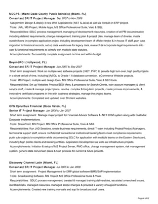 MDCPS (Miami Dade County Public Schools) (Miami, FL)
Consultant SR IT Project Manager Sep 2007 to Nov 2008
Assignment: Design & deploy 4 new Web Applications (.NET & Java) as well as consult on ERP project.
Tools: UML, MS Project, Mobile Apps, MS Office Professional Suite, Visio & SQL.
Responsibilities: SDLC process management, managing of development resources, creation of all PM documentation
including detailed requirements, change management, training plan & project plan, manage team of diverse, matrix
stakeholders on complex application project including development team of offsite vendor & in-house IT staff, plan data
migration for historical records, set up data warehouse for legacy data, research & incorporate legal requirements into
user & functional requirements to comply with multiple state statutes.
Accomplishments: Successfully complete assignment on time and within budget.
BeyondROI (Hollywood, FL)
Consultant SR IT Project Manager Jan 2007 to Sep 2007
Short term assignment: Work on multiple web software projects (.NET, PHP) to provide high turn-over, high profit projects
in a short period of time, including MySQL to Oracle 11i database conversion. eCommerce Website projects.
Tools: MS Project, multiple web design tools, MS Office Professional Suite, Visio & SEO tools.
Responsibilities: Set up Websites Product/SEO Menu & processes for Search Clients, train account managers & client
service staff, create & manage project plans, resolve complex & long-term projects, create process improvements, &
innovative certificate programs in line with business strategies, manage the project teams.
Accomplishments: Completed and updated over 30 client websites.
OFN Epluribus Financial (Boca Raton, FL)
Senior IT Project Manager Jan 2006 to Jan 2007
Short term assignment: Manage major project for Financial Advisor Software & .NET CRM system along with Custodial
Database implementations.
Tools: SharePoint, MS Project, MS Office Professional Suite, Visio & SAS.
Responsibilities: Run JAD Sessions, create business requirements, direct IT team including Project/Product Managers,
technical & support staff, ensure confidential transactional institutional banking feeds meet compliance requirements,
push sub-projects to completion while documenting SDLC for application with multiple teams on the Eastern Sea-board,
including high profile clients and banking entities. Application Development as wells as Infrastructure projects.
Accomplishments: Initiation & setup of MS Project Server, PMO office, change management system, risk management
system, generic data conversion plans & UAT process for current & future projects.
Discovery Channel Latin (Miami, FL)
Consultant SR IT Project Manager Jul 2005 to Jan 2006
Short term assignment: Project Management for ERP global software IBMS/SAP implementation
Tools: Broadcasting Software, MS Project, MS Office Professional Suite & Visio.
Responsibilities: SDLC process management, created & managed training deliverables, escalated unresolved issues,
identified risks, managed resources, managed scope changes & provided a variety of support functions.
Accomplishments: Created new training manuals and sop for broadcast staff users.
Page 4 of 6
 