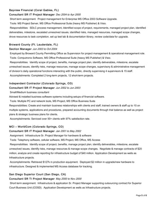 Bayview Financial (Coral Gables, FL)
Consultant SR IT Project Manager Dec 2004 to Apr 2005
Short term assignment: Project management for Enterprise MS Office 2003 Software Upgrade.
Tools: MS Project Server, MS Office Professional Suite (heavy MS Publisher) & Visio.
Responsibilities: SDLC process management, Identified scope of project, requirements, managed project plan, identified
deliverables, milestone, escalated unresolved issues, identified risks, managed resources, managed scope changes,
drove resources to task completion, set up test lab & documentation library, review code/data for upgrade.
Broward County (Ft. Lauderdale, FL)
Section Manager Jun 2003 to Oct 2004
Employed by Broward County Permitting Office as Supervision for project management & operational management role.
Tools: Computronix Software, MS Office Professional Suite (heavy MS Publisher) & Visio.
Responsibilities: Identify scope of project, benefits, manage project plan, identify deliverables, milestone, escalate
unresolved issues, identify risks, manage resources, manage scope changes, supervisory & administrative management
of division’s daily operational functions interacting with the public, directly supervising 4 supervisors & 15 staff.
Accomplishments: Completed 2 long-term projects, 12 short-term projects.
Independent Contractor (Colorado Springs, CO)
Consultant SR IT Project Manager Jun 2002 to Jun 2003
Small/Medium business consultant
Advised & installed business software systems including setups of financial software.
Tools: Multiple PC and network tools, MS Project, MS Office Business Suite
Responsibilities: Create and maintain business relationships with clients and staff, trained owners & staff up to 10 on
multiple systems, applications and procedures, prepared accounting documents through trial balance as well as project
plans & strategic business plans for clients.
Accomplishments: Serviced over 50+ clients with 97% satisfaction rate.
MCI – WorldCom (Colorado Springs, CO)
Consultant SR IT Project Manager Jan 2001 to May 2002
Assignment: Infrastructure Sr. Project Manager for hardware & software
Tools: Telephony software, cellular software, MS Project, MS Office, MS Access
Responsibilities: Identify scope of project, benefits, manage project plan, identify deliverables, milestone, escalate
unresolved issues, identify risks, manage resources & manage scope changes. Negotiate & manage contracts of $20
million, analyze and create reporting for infrastructure budget of $40 million. Application Development as wells as
Infrastructure projects.
Accomplishments: Retrieved $127k in production equipment. Deployed $2 million in upgrade/new hardware to
infrastructure. Designed & implemented MS Access database for tracking.
San Diego Superior Court (San Diego, CA)
Consultant SR TI Project Manager May 2000 to Nov 2000
Short term assignment: Infrastructure & application Sr. Project Manager supporting outsourcing contract for Superior
Court Business Unit (COSD). Application Development as wells as Infrastructure projects.
Page 5 of 6
 