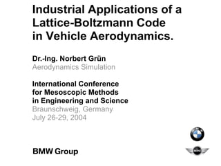Industrial Applications of a
Lattice-Boltzmann Code
in Vehicle Aerodynamics.
Dr.-Ing. Norbert Grün
Aerodynamics Simulation
International Conference
for Mesoscopic Methods
in Engineering and Science
Braunschweig, Germany
July 26-29, 2004
 
