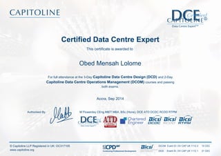 Certified Data Centre Expert
This certificate is awarded to
Obed Mensah Lolome
For full attendance at the 3-Day Capitoline Data Centre Design (DCD) and 2-Day
Capitoline Data Centre Operations Management (DCOM) courses and passing
both exams.
Accra, Sep 2014
M Flowerday CEng MIET MBA, BSc (Hons), DCE ATD DCDC RCDD RTPMAuthorised By
DCOM Event ID: OV CAP UK 1112 2 10 CEC
DCD Event ID: OV CAP UK 1112 1 21 CECContinuing Professional Development
© Capitoline LLP Registered in UK: OC317105
www.capitoline.org
 