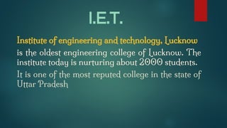 I.E.T.
Institute of engineering and technology, Lucknow
is the oldest engineering college of Lucknow. The
institute today is nurturing about 2000 students.
It is one of the most reputed college in the state of
Uttar Pradesh
 
