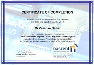 CERTIFICATE OF COMPLETION
This document hereby certifies that between
the 20th and 22nd of March, 2013,
Mr Zeeshan Qamar
successfully completed training in
EMV Electronic Payment and Chip-card Technologies,
ministered by Nascent Technology Consultants Ltd,
in the city of NOIDA, accruing a total of 24 hours training.
____________________________
(SEAN MICHAEL WYKES)
Instructor
Estrada das quirinas, 680 – LAMI
Porto Alegre – RS. BRASIL
www.nascent.com.br
www.cryptographics.net
 