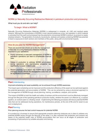© Radiation Professionals - 2016
NORM (or Naturally Occurring Radioactive Material) in petroleum production and processing:
What must you do and who can help?
To begin: What is NORM?
Naturally Occurring Radioactive Materials (NORM) is widespread in minerals, oil, LNG and residual waste
streams. Although the concentration of NORM in most natural substances is low, any operation in which material
is extracted from the earth and processed has the potential to concentrate NORM in product, by-product or waste
(residue) streams. The generation of products, by-products, residues and wastes containing NORM has potential
to lead to exposures to both workers and members of the public, along with environmental impacts.
How do you plan for NORM Management?
There are several main drivers as to why the management
of Naturally Occurring Radioactive Material (NORM) is
important to your operations:
 Poorly conceived or executed management of NORM in
petroleum operations can lead to considerable financial
risks.
 Delays in production to address NORM accumulation
during operations and maintenance programs can
significantly increase related costs.
 Recent practices have shown that NORM that is poorly
managed directly affects the retrospective costs that can
be significant to a business.
Plan/Understanding
Improved scheduling and asset availability can be achieved through NORM awareness.
The impact upon scheduling can be improved and the production efficiency of the asset can be optimised against
the potential generation and accumulation of NORM. This can be achieved by using a structured approach to
the management of NORM through robust planning, training, surveillance, analysis, and controls.
The impact of NORM on both the health and safety of workers and the environment must be effectively managed
through the lifecycle of the operating petroleum production facility, whether the asset is an offshore rig, a subsea
pipeline, an onshore plant or a floating vessel. Implementing the following processes will reduce potential NORM
risks that can be addressed during operations, for maintenance periods, at the end of life and for asset re-use
and re-deployment.
Plan/Planning
Prior planning ensures the best control measures for potential NORM.
It is prudent for a business to ensure that appropriate proactive planning measures are in place to address any
potential NORM issues through the lifecycle of the asset. It is also important that employers and workers are
aware of the potential health risks of NORM accumulation that can occur at all stages of production and
processing of hydrocarbons by suitable education and training.
 