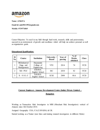 Name: ANKITA
Email id: anki9011992@gmail.com
Mobile: 9739774569
________________________________________________________________________
Career Objective: To excel in my field through hard work, research, skills and perseverance,
succeed in an environment of growth and excellence which will help me achieve personal as well
as organization goals.
Educational Qualification:
Sl
No
Course Institution
University /
Board
Year of
passing
% of
Marks
obtained
Class
1
BE(Industrial
Engg. and
Management)
Dayananda
College of
Engineering
VTU 2014 74 FCD
2 XII / PUC
D.B.M.S.
English School
ISC 2010 82 FCD
3 X / S S L C
D.B.M.S.
English School
ICSE 2008 88.6 FCD
Current Employer: Amazon Development Centre (India) Private Limited –
Bangalore
Working as Transaction Risk Investigator in MRI (Merchant Risk Investigation) vertical of
Amazon since 6th October 2014.
Assigned Geography: USA, CA (CANADA) & UK
Started working as a Trainer (new hires and training tenured investigators in different Roles)
 