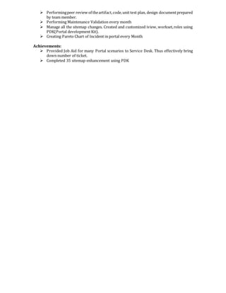  Performingpeer review of theartifact,code,unit test plan, design documentprepared
by team member.
 Performing Maintenance Validation every month
 Manage all the sitemap changes. Created and customized iview, workset,roles using
PDK(Portal development Kit).
 Creating Pareto Chart of Incident in portal every Month
Achievements:
 Provided Job Aid for many Portal scenarios to Service Desk. Thus effectively bring
down number of ticket.
 Completed 35 sitemap enhancement using PDK
 