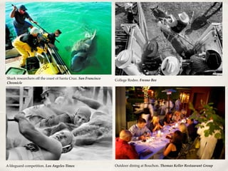 A lifeguard competition. Los Angeles Times
Shark researchers off the coast of Santa Cruz. San Francisco
Chronicle
College Rodeo. Fresno Bee
Outdoor dining at Bouchon. Thomas Keller Restaurant Group
 