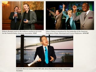 Roberto Benigini reacts to the audience reaction at an event
for the National Italian American Association. NIAF
Hilary Clinton is introduced by the leadership of the American
Federation of State, Municipal and County Employees. AFSCME
Lord John Browne former head of BP, talks about the future for energy companies.
Accenture
 