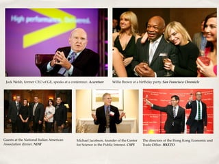 Jack Welsh, former CEO of GE, speaks at a conference. Accenture Willie Brown at a birthday party. San Francisco Chronicle
Guests at the National Italian American
Association dinner. NIAF
Michael Jacobson, founder of the Center
for Science in the Public Interest. CSPI
The directors of the Hong Kong Economic and
Trade Ofﬁce. HKETO
 