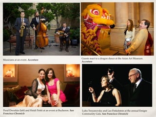 Musicians at an event. Accenture
Guests react to a dragon dance at the Asian Art Museum.
Accenture
Peral Dworkin (left) and Heidi Pettit at an event at Bucheron. San
Francisco Chronicle
Luba Troyanovsky and Leo Finkelstein at the annual Emigre
Community Gala. San Francisco Chronicle
 
