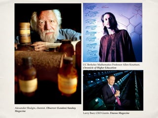 Alexander Shulgin, chemist. Observer (London) Sunday
Magazine
UC Berkeley Mathematics Professor Allen Knuttsen.
Chronicle of Higher Education
Larry Baer, CEO Giants. Finesse Magazine
 