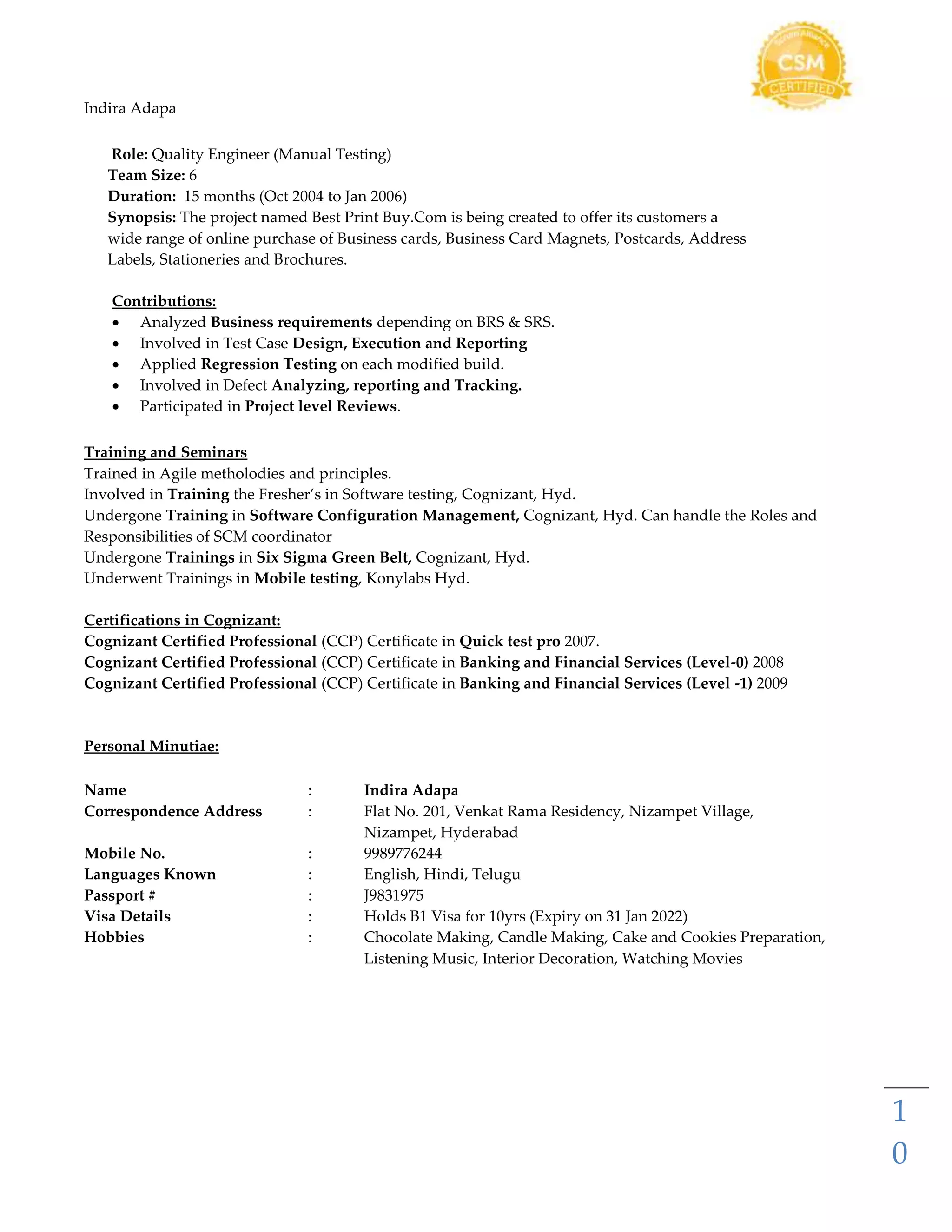 Indira Adapa
1
0
Role: Quality Engineer (Manual Testing)
Team Size: 6
Duration: 15 months (Oct 2004 to Jan 2006)
Synopsis: The project named Best Print Buy.Com is being created to offer its customers a
wide range of online purchase of Business cards, Business Card Magnets, Postcards, Address
Labels, Stationeries and Brochures.
Contributions:
 Analyzed Business requirements depending on BRS & SRS.
 Involved in Test Case Design, Execution and Reporting
 Applied Regression Testing on each modified build.
 Involved in Defect Analyzing, reporting and Tracking.
 Participated in Project level Reviews.
Training and Seminars
Trained in Agile metholodies and principles.
Involved in Training the Fresher’s in Software testing, Cognizant, Hyd.
Undergone Training in Software Configuration Management, Cognizant, Hyd. Can handle the Roles and
Responsibilities of SCM coordinator
Undergone Trainings in Six Sigma Green Belt, Cognizant, Hyd.
Underwent Trainings in Mobile testing, Konylabs Hyd.
Certifications in Cognizant:
Cognizant Certified Professional (CCP) Certificate in Quick test pro 2007.
Cognizant Certified Professional (CCP) Certificate in Banking and Financial Services (Level-0) 2008
Cognizant Certified Professional (CCP) Certificate in Banking and Financial Services (Level -1) 2009
Personal Minutiae:
Name : Indira Adapa
Correspondence Address : Flat No. 201, Venkat Rama Residency, Nizampet Village,
Nizampet, Hyderabad
Mobile No. : 9989776244
Languages Known : English, Hindi, Telugu
Passport # : J9831975
Visa Details : Holds B1 Visa for 10yrs (Expiry on 31 Jan 2022)
Hobbies : Chocolate Making, Candle Making, Cake and Cookies Preparation,
Listening Music, Interior Decoration, Watching Movies
 