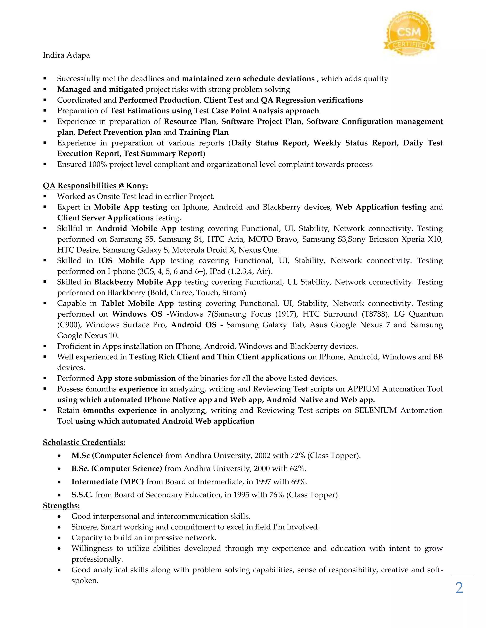 Indira Adapa
2
 Successfully met the deadlines and maintained zero schedule deviations , which adds quality
 Managed and mitigated project risks with strong problem solving
 Coordinated and Performed Production, Client Test and QA Regression verifications
 Preparation of Test Estimations using Test Case Point Analysis approach
 Experience in preparation of Resource Plan, Software Project Plan, Software Configuration management
plan, Defect Prevention plan and Training Plan
 Experience in preparation of various reports (Daily Status Report, Weekly Status Report, Daily Test
Execution Report, Test Summary Report)
 Ensured 100% project level compliant and organizational level complaint towards process
QA Responsibilities @ Kony:
 Worked as Onsite Test lead in earlier Project.
 Expert in Mobile App testing on Iphone, Android and Blackberry devices, Web Application testing and
Client Server Applications testing.
 Skillful in Android Mobile App testing covering Functional, UI, Stability, Network connectivity. Testing
performed on Samsung S5, Samsung S4, HTC Aria, MOTO Bravo, Samsung S3,Sony Ericsson Xperia X10,
HTC Desire, Samsung Galaxy S, Motorola Droid X, Nexus One.
 Skilled in IOS Mobile App testing covering Functional, UI, Stability, Network connectivity. Testing
performed on I-phone (3GS, 4, 5, 6 and 6+), IPad (1,2,3,4, Air).
 Skilled in Blackberry Mobile App testing covering Functional, UI, Stability, Network connectivity. Testing
performed on Blackberry (Bold, Curve, Touch, Strom)
 Capable in Tablet Mobile App testing covering Functional, UI, Stability, Network connectivity. Testing
performed on Windows OS -Windows 7(Samsung Focus (1917), HTC Surround (T8788), LG Quantum
(C900), Windows Surface Pro, Android OS - Samsung Galaxy Tab, Asus Google Nexus 7 and Samsung
Google Nexus 10.
 Proficient in Apps installation on IPhone, Android, Windows and Blackberry devices.
 Well experienced in Testing Rich Client and Thin Client applications on IPhone, Android, Windows and BB
devices.
 Performed App store submission of the binaries for all the above listed devices.
 Possess 6months experience in analyzing, writing and Reviewing Test scripts on APPIUM Automation Tool
using which automated IPhone Native app and Web app, Android Native and Web app.
 Retain 6months experience in analyzing, writing and Reviewing Test scripts on SELENIUM Automation
Tool using which automated Android Web application
Scholastic Credentials:
 M.Sc (Computer Science) from Andhra University, 2002 with 72% (Class Topper).
 B.Sc. (Computer Science) from Andhra University, 2000 with 62%.
 Intermediate (MPC) from Board of Intermediate, in 1997 with 69%.
 S.S.C. from Board of Secondary Education, in 1995 with 76% (Class Topper).
Strengths:
 Good interpersonal and intercommunication skills.
 Sincere, Smart working and commitment to excel in field I’m involved.
 Capacity to build an impressive network.
 Willingness to utilize abilities developed through my experience and education with intent to grow
professionally.
 Good analytical skills along with problem solving capabilities, sense of responsibility, creative and soft-
spoken.
 
