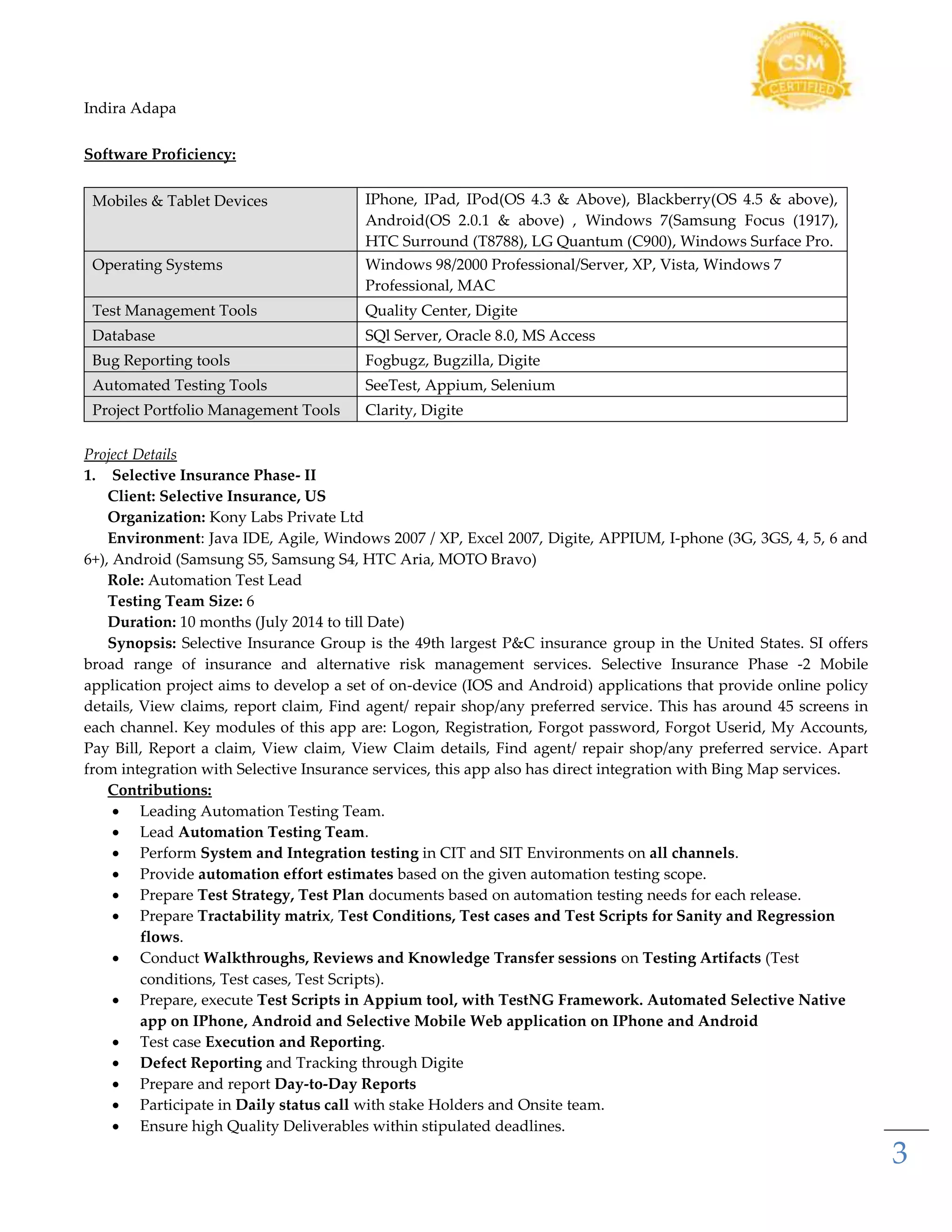 Indira Adapa
3
Software Proficiency:
Mobiles & Tablet Devices IPhone, IPad, IPod(OS 4.3 & Above), Blackberry(OS 4.5 & above),
Android(OS 2.0.1 & above) , Windows 7(Samsung Focus (1917),
HTC Surround (T8788), LG Quantum (C900), Windows Surface Pro.
Operating Systems Windows 98/2000 Professional/Server, XP, Vista, Windows 7
Professional, MAC
Test Management Tools Quality Center, Digite
Database SQl Server, Oracle 8.0, MS Access
Bug Reporting tools Fogbugz, Bugzilla, Digite
Automated Testing Tools SeeTest, Appium, Selenium
Project Portfolio Management Tools Clarity, Digite
Project Details
1. Selective Insurance Phase- II
Client: Selective Insurance, US
Organization: Kony Labs Private Ltd
Environment: Java IDE, Agile, Windows 2007 / XP, Excel 2007, Digite, APPIUM, I-phone (3G, 3GS, 4, 5, 6 and
6+), Android (Samsung S5, Samsung S4, HTC Aria, MOTO Bravo)
Role: Automation Test Lead
Testing Team Size: 6
Duration: 10 months (July 2014 to till Date)
Synopsis: Selective Insurance Group is the 49th largest P&C insurance group in the United States. SI offers
broad range of insurance and alternative risk management services. Selective Insurance Phase -2 Mobile
application project aims to develop a set of on-device (IOS and Android) applications that provide online policy
details, View claims, report claim, Find agent/ repair shop/any preferred service. This has around 45 screens in
each channel. Key modules of this app are: Logon, Registration, Forgot password, Forgot Userid, My Accounts,
Pay Bill, Report a claim, View claim, View Claim details, Find agent/ repair shop/any preferred service. Apart
from integration with Selective Insurance services, this app also has direct integration with Bing Map services.
Contributions:
 Leading Automation Testing Team.
 Lead Automation Testing Team.
 Perform System and Integration testing in CIT and SIT Environments on all channels.
 Provide automation effort estimates based on the given automation testing scope.
 Prepare Test Strategy, Test Plan documents based on automation testing needs for each release.
 Prepare Tractability matrix, Test Conditions, Test cases and Test Scripts for Sanity and Regression
flows.
 Conduct Walkthroughs, Reviews and Knowledge Transfer sessions on Testing Artifacts (Test
conditions, Test cases, Test Scripts).
 Prepare, execute Test Scripts in Appium tool, with TestNG Framework. Automated Selective Native
app on IPhone, Android and Selective Mobile Web application on IPhone and Android
 Test case Execution and Reporting.
 Defect Reporting and Tracking through Digite
 Prepare and report Day-to-Day Reports
 Participate in Daily status call with stake Holders and Onsite team.
 Ensure high Quality Deliverables within stipulated deadlines.
 