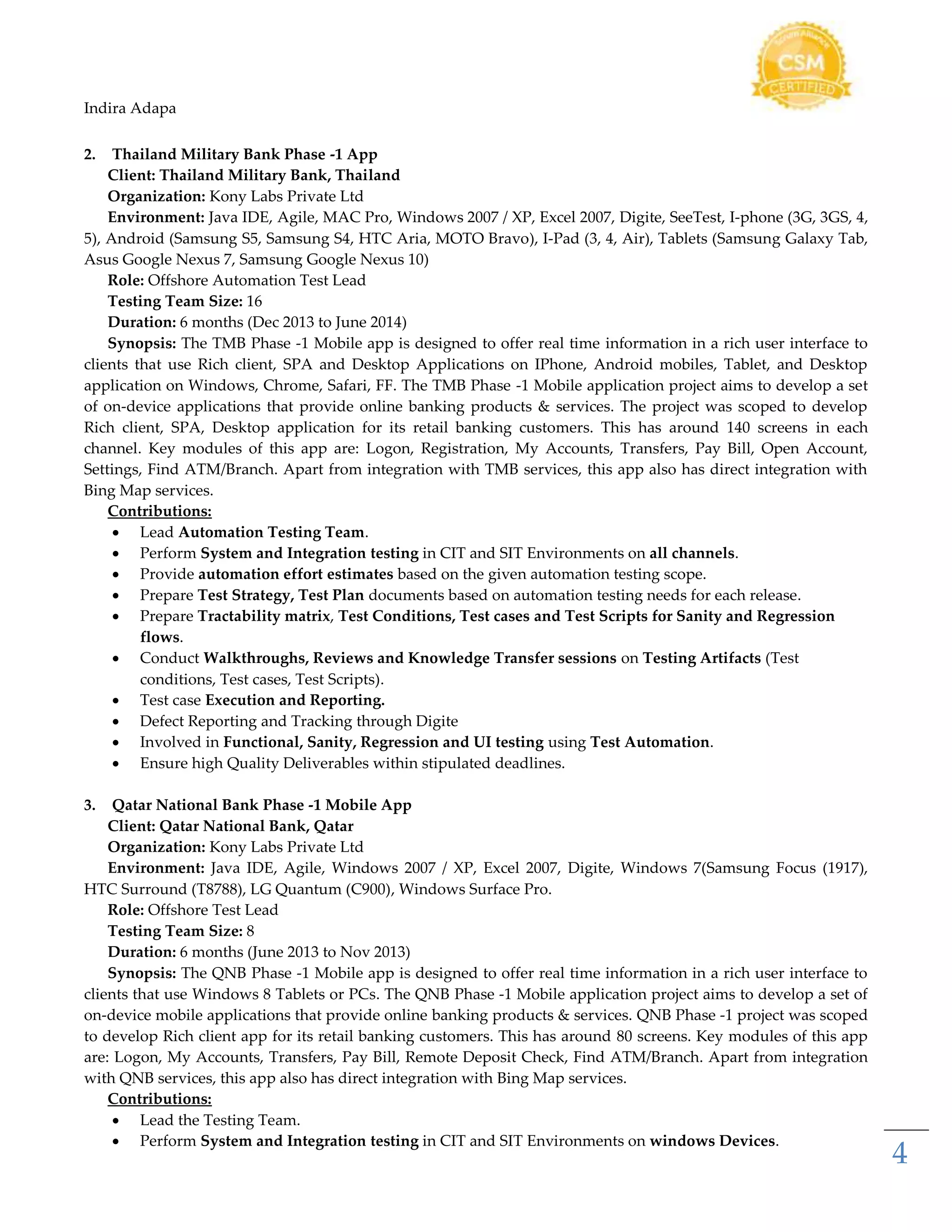 Indira Adapa
4
2. Thailand Military Bank Phase -1 App
Client: Thailand Military Bank, Thailand
Organization: Kony Labs Private Ltd
Environment: Java IDE, Agile, MAC Pro, Windows 2007 / XP, Excel 2007, Digite, SeeTest, I-phone (3G, 3GS, 4,
5), Android (Samsung S5, Samsung S4, HTC Aria, MOTO Bravo), I-Pad (3, 4, Air), Tablets (Samsung Galaxy Tab,
Asus Google Nexus 7, Samsung Google Nexus 10)
Role: Offshore Automation Test Lead
Testing Team Size: 16
Duration: 6 months (Dec 2013 to June 2014)
Synopsis: The TMB Phase -1 Mobile app is designed to offer real time information in a rich user interface to
clients that use Rich client, SPA and Desktop Applications on IPhone, Android mobiles, Tablet, and Desktop
application on Windows, Chrome, Safari, FF. The TMB Phase -1 Mobile application project aims to develop a set
of on-device applications that provide online banking products & services. The project was scoped to develop
Rich client, SPA, Desktop application for its retail banking customers. This has around 140 screens in each
channel. Key modules of this app are: Logon, Registration, My Accounts, Transfers, Pay Bill, Open Account,
Settings, Find ATM/Branch. Apart from integration with TMB services, this app also has direct integration with
Bing Map services.
Contributions:
 Lead Automation Testing Team.
 Perform System and Integration testing in CIT and SIT Environments on all channels.
 Provide automation effort estimates based on the given automation testing scope.
 Prepare Test Strategy, Test Plan documents based on automation testing needs for each release.
 Prepare Tractability matrix, Test Conditions, Test cases and Test Scripts for Sanity and Regression
flows.
 Conduct Walkthroughs, Reviews and Knowledge Transfer sessions on Testing Artifacts (Test
conditions, Test cases, Test Scripts).
 Test case Execution and Reporting.
 Defect Reporting and Tracking through Digite
 Involved in Functional, Sanity, Regression and UI testing using Test Automation.
 Ensure high Quality Deliverables within stipulated deadlines.
3. Qatar National Bank Phase -1 Mobile App
Client: Qatar National Bank, Qatar
Organization: Kony Labs Private Ltd
Environment: Java IDE, Agile, Windows 2007 / XP, Excel 2007, Digite, Windows 7(Samsung Focus (1917),
HTC Surround (T8788), LG Quantum (C900), Windows Surface Pro.
Role: Offshore Test Lead
Testing Team Size: 8
Duration: 6 months (June 2013 to Nov 2013)
Synopsis: The QNB Phase -1 Mobile app is designed to offer real time information in a rich user interface to
clients that use Windows 8 Tablets or PCs. The QNB Phase -1 Mobile application project aims to develop a set of
on-device mobile applications that provide online banking products & services. QNB Phase -1 project was scoped
to develop Rich client app for its retail banking customers. This has around 80 screens. Key modules of this app
are: Logon, My Accounts, Transfers, Pay Bill, Remote Deposit Check, Find ATM/Branch. Apart from integration
with QNB services, this app also has direct integration with Bing Map services.
Contributions:
 Lead the Testing Team.
 Perform System and Integration testing in CIT and SIT Environments on windows Devices.
 
