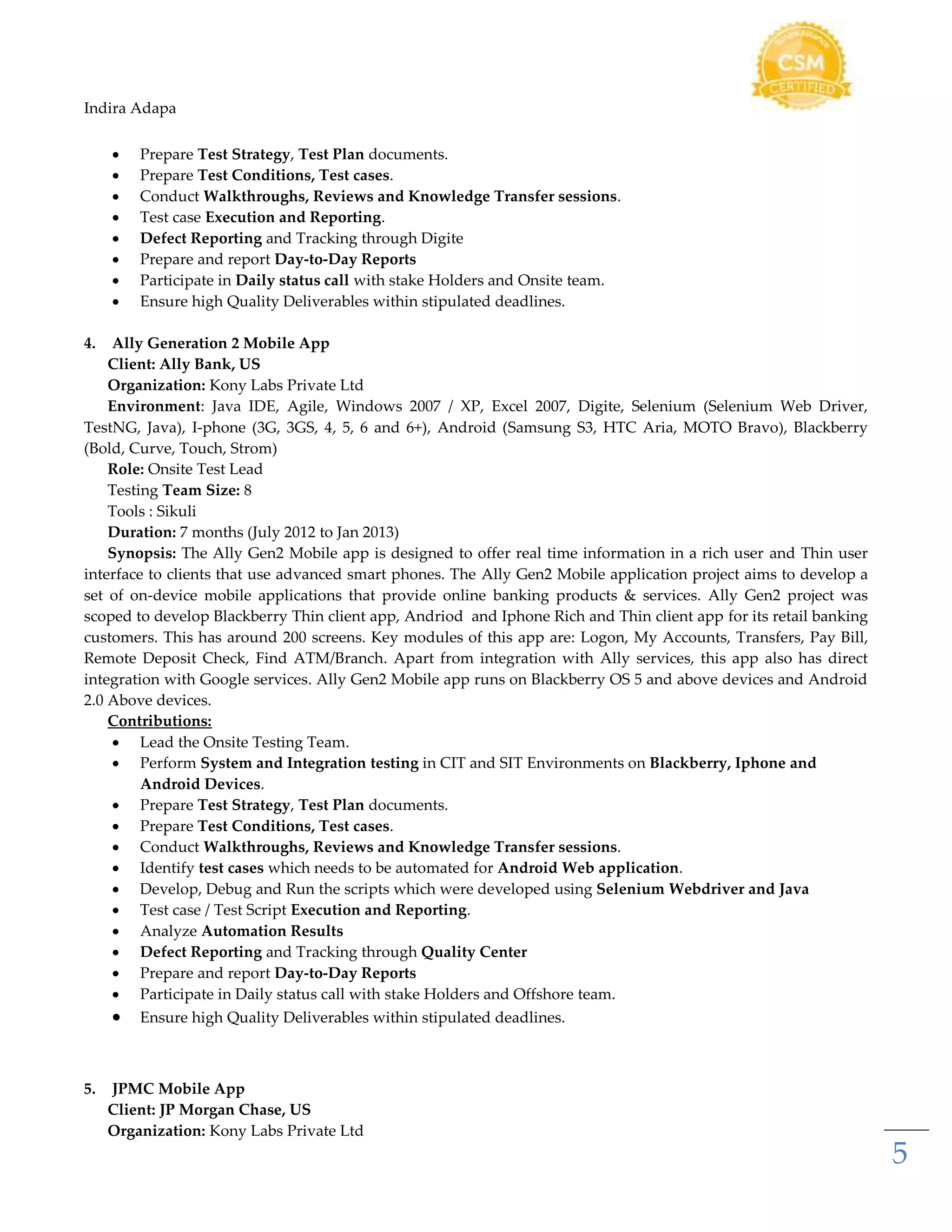 Indira Adapa
5
 Prepare Test Strategy, Test Plan documents.
 Prepare Test Conditions, Test cases.
 Conduct Walkthroughs, Reviews and Knowledge Transfer sessions.
 Test case Execution and Reporting.
 Defect Reporting and Tracking through Digite
 Prepare and report Day-to-Day Reports
 Participate in Daily status call with stake Holders and Onsite team.
 Ensure high Quality Deliverables within stipulated deadlines.
4. Ally Generation 2 Mobile App
Client: Ally Bank, US
Organization: Kony Labs Private Ltd
Environment: Java IDE, Agile, Windows 2007 / XP, Excel 2007, Digite, Selenium (Selenium Web Driver,
TestNG, Java), I-phone (3G, 3GS, 4, 5, 6 and 6+), Android (Samsung S3, HTC Aria, MOTO Bravo), Blackberry
(Bold, Curve, Touch, Strom)
Role: Onsite Test Lead
Testing Team Size: 8
Tools : Sikuli
Duration: 7 months (July 2012 to Jan 2013)
Synopsis: The Ally Gen2 Mobile app is designed to offer real time information in a rich user and Thin user
interface to clients that use advanced smart phones. The Ally Gen2 Mobile application project aims to develop a
set of on-device mobile applications that provide online banking products & services. Ally Gen2 project was
scoped to develop Blackberry Thin client app, Andriod and Iphone Rich and Thin client app for its retail banking
customers. This has around 200 screens. Key modules of this app are: Logon, My Accounts, Transfers, Pay Bill,
Remote Deposit Check, Find ATM/Branch. Apart from integration with Ally services, this app also has direct
integration with Google services. Ally Gen2 Mobile app runs on Blackberry OS 5 and above devices and Android
2.0 Above devices.
Contributions:
 Lead the Onsite Testing Team.
 Perform System and Integration testing in CIT and SIT Environments on Blackberry, Iphone and
Android Devices.
 Prepare Test Strategy, Test Plan documents.
 Prepare Test Conditions, Test cases.
 Conduct Walkthroughs, Reviews and Knowledge Transfer sessions.
 Identify test cases which needs to be automated for Android Web application.
 Develop, Debug and Run the scripts which were developed using Selenium Webdriver and Java
 Test case / Test Script Execution and Reporting.
 Analyze Automation Results
 Defect Reporting and Tracking through Quality Center
 Prepare and report Day-to-Day Reports
 Participate in Daily status call with stake Holders and Offshore team.
 Ensure high Quality Deliverables within stipulated deadlines.
5. JPMC Mobile App
Client: JP Morgan Chase, US
Organization: Kony Labs Private Ltd
 