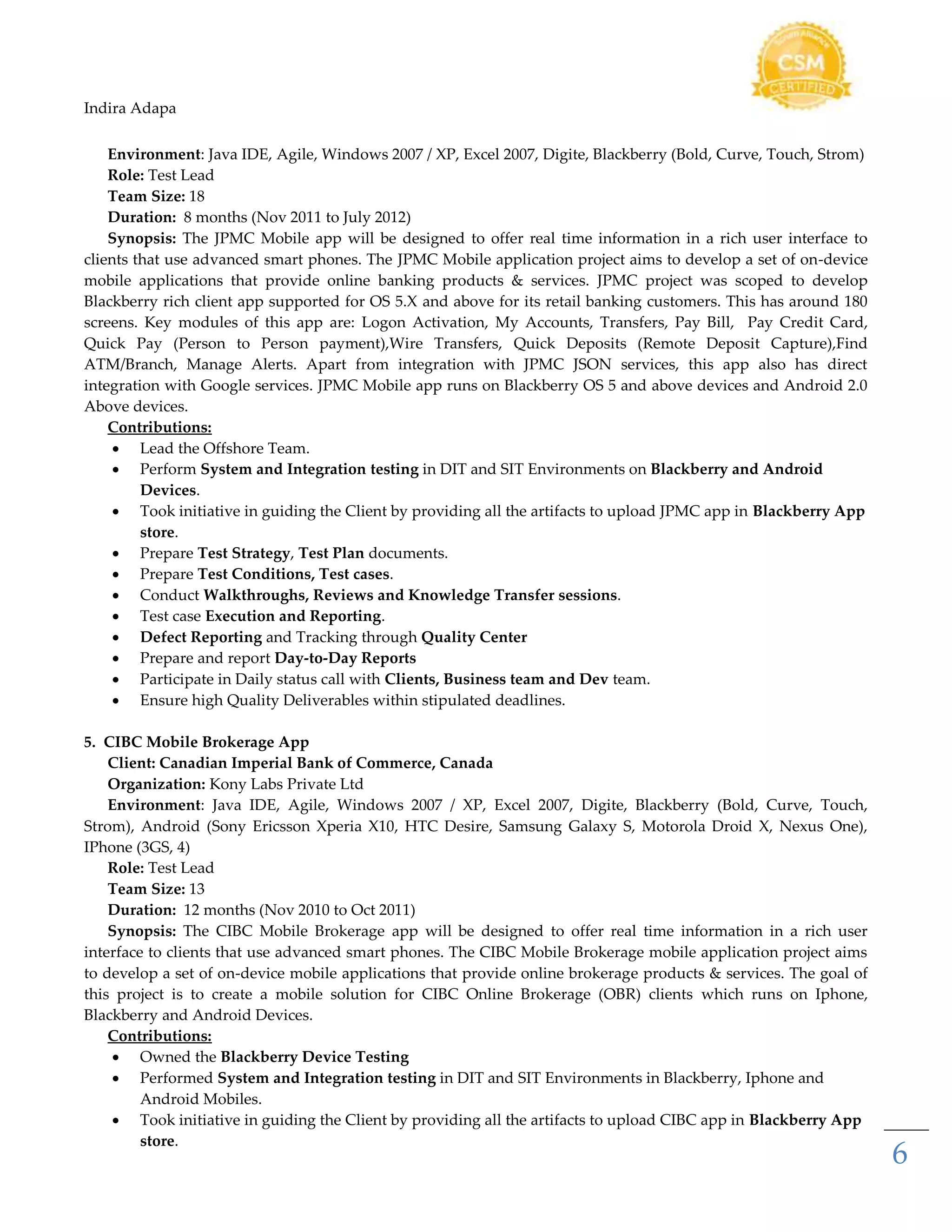 Indira Adapa
6
Environment: Java IDE, Agile, Windows 2007 / XP, Excel 2007, Digite, Blackberry (Bold, Curve, Touch, Strom)
Role: Test Lead
Team Size: 18
Duration: 8 months (Nov 2011 to July 2012)
Synopsis: The JPMC Mobile app will be designed to offer real time information in a rich user interface to
clients that use advanced smart phones. The JPMC Mobile application project aims to develop a set of on-device
mobile applications that provide online banking products & services. JPMC project was scoped to develop
Blackberry rich client app supported for OS 5.X and above for its retail banking customers. This has around 180
screens. Key modules of this app are: Logon Activation, My Accounts, Transfers, Pay Bill, Pay Credit Card,
Quick Pay (Person to Person payment),Wire Transfers, Quick Deposits (Remote Deposit Capture),Find
ATM/Branch, Manage Alerts. Apart from integration with JPMC JSON services, this app also has direct
integration with Google services. JPMC Mobile app runs on Blackberry OS 5 and above devices and Android 2.0
Above devices.
Contributions:
 Lead the Offshore Team.
 Perform System and Integration testing in DIT and SIT Environments on Blackberry and Android
Devices.
 Took initiative in guiding the Client by providing all the artifacts to upload JPMC app in Blackberry App
store.
 Prepare Test Strategy, Test Plan documents.
 Prepare Test Conditions, Test cases.
 Conduct Walkthroughs, Reviews and Knowledge Transfer sessions.
 Test case Execution and Reporting.
 Defect Reporting and Tracking through Quality Center
 Prepare and report Day-to-Day Reports
 Participate in Daily status call with Clients, Business team and Dev team.
 Ensure high Quality Deliverables within stipulated deadlines.
5. CIBC Mobile Brokerage App
Client: Canadian Imperial Bank of Commerce, Canada
Organization: Kony Labs Private Ltd
Environment: Java IDE, Agile, Windows 2007 / XP, Excel 2007, Digite, Blackberry (Bold, Curve, Touch,
Strom), Android (Sony Ericsson Xperia X10, HTC Desire, Samsung Galaxy S, Motorola Droid X, Nexus One),
IPhone (3GS, 4)
Role: Test Lead
Team Size: 13
Duration: 12 months (Nov 2010 to Oct 2011)
Synopsis: The CIBC Mobile Brokerage app will be designed to offer real time information in a rich user
interface to clients that use advanced smart phones. The CIBC Mobile Brokerage mobile application project aims
to develop a set of on-device mobile applications that provide online brokerage products & services. The goal of
this project is to create a mobile solution for CIBC Online Brokerage (OBR) clients which runs on Iphone,
Blackberry and Android Devices.
Contributions:
 Owned the Blackberry Device Testing
 Performed System and Integration testing in DIT and SIT Environments in Blackberry, Iphone and
Android Mobiles.
 Took initiative in guiding the Client by providing all the artifacts to upload CIBC app in Blackberry App
store.
 