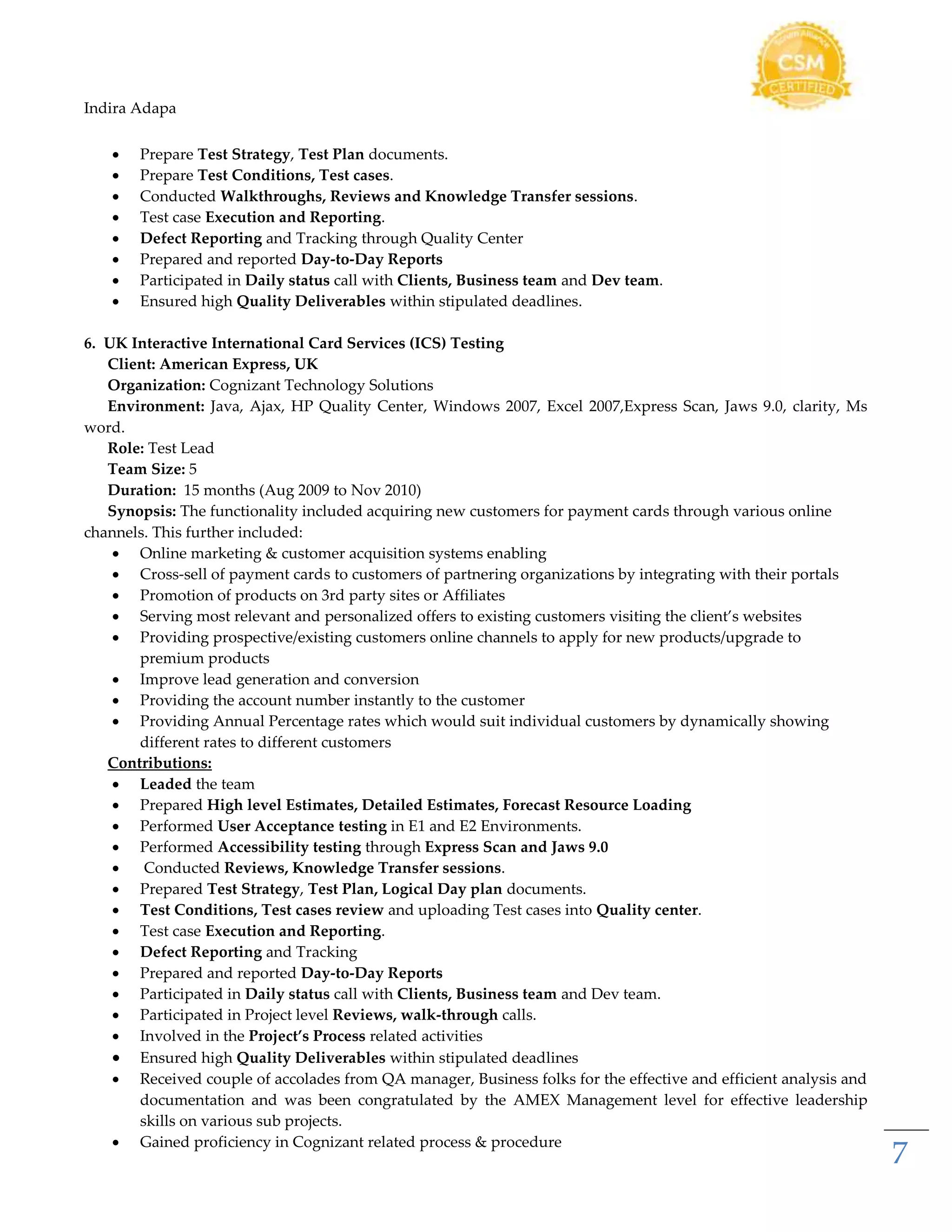 Indira Adapa
7
 Prepare Test Strategy, Test Plan documents.
 Prepare Test Conditions, Test cases.
 Conducted Walkthroughs, Reviews and Knowledge Transfer sessions.
 Test case Execution and Reporting.
 Defect Reporting and Tracking through Quality Center
 Prepared and reported Day-to-Day Reports
 Participated in Daily status call with Clients, Business team and Dev team.
 Ensured high Quality Deliverables within stipulated deadlines.
6. UK Interactive International Card Services (ICS) Testing
Client: American Express, UK
Organization: Cognizant Technology Solutions
Environment: Java, Ajax, HP Quality Center, Windows 2007, Excel 2007,Express Scan, Jaws 9.0, clarity, Ms
word.
Role: Test Lead
Team Size: 5
Duration: 15 months (Aug 2009 to Nov 2010)
Synopsis: The functionality included acquiring new customers for payment cards through various online
channels. This further included:
 Online marketing & customer acquisition systems enabling
 Cross-sell of payment cards to customers of partnering organizations by integrating with their portals
 Promotion of products on 3rd party sites or Affiliates
 Serving most relevant and personalized offers to existing customers visiting the client’s websites
 Providing prospective/existing customers online channels to apply for new products/upgrade to
premium products
 Improve lead generation and conversion
 Providing the account number instantly to the customer
 Providing Annual Percentage rates which would suit individual customers by dynamically showing
different rates to different customers
Contributions:
 Leaded the team
 Prepared High level Estimates, Detailed Estimates, Forecast Resource Loading
 Performed User Acceptance testing in E1 and E2 Environments.
 Performed Accessibility testing through Express Scan and Jaws 9.0
 Conducted Reviews, Knowledge Transfer sessions.
 Prepared Test Strategy, Test Plan, Logical Day plan documents.
 Test Conditions, Test cases review and uploading Test cases into Quality center.
 Test case Execution and Reporting.
 Defect Reporting and Tracking
 Prepared and reported Day-to-Day Reports
 Participated in Daily status call with Clients, Business team and Dev team.
 Participated in Project level Reviews, walk-through calls.
 Involved in the Project’s Process related activities
 Ensured high Quality Deliverables within stipulated deadlines
 Received couple of accolades from QA manager, Business folks for the effective and efficient analysis and
documentation and was been congratulated by the AMEX Management level for effective leadership
skills on various sub projects.
 Gained proficiency in Cognizant related process & procedure
 