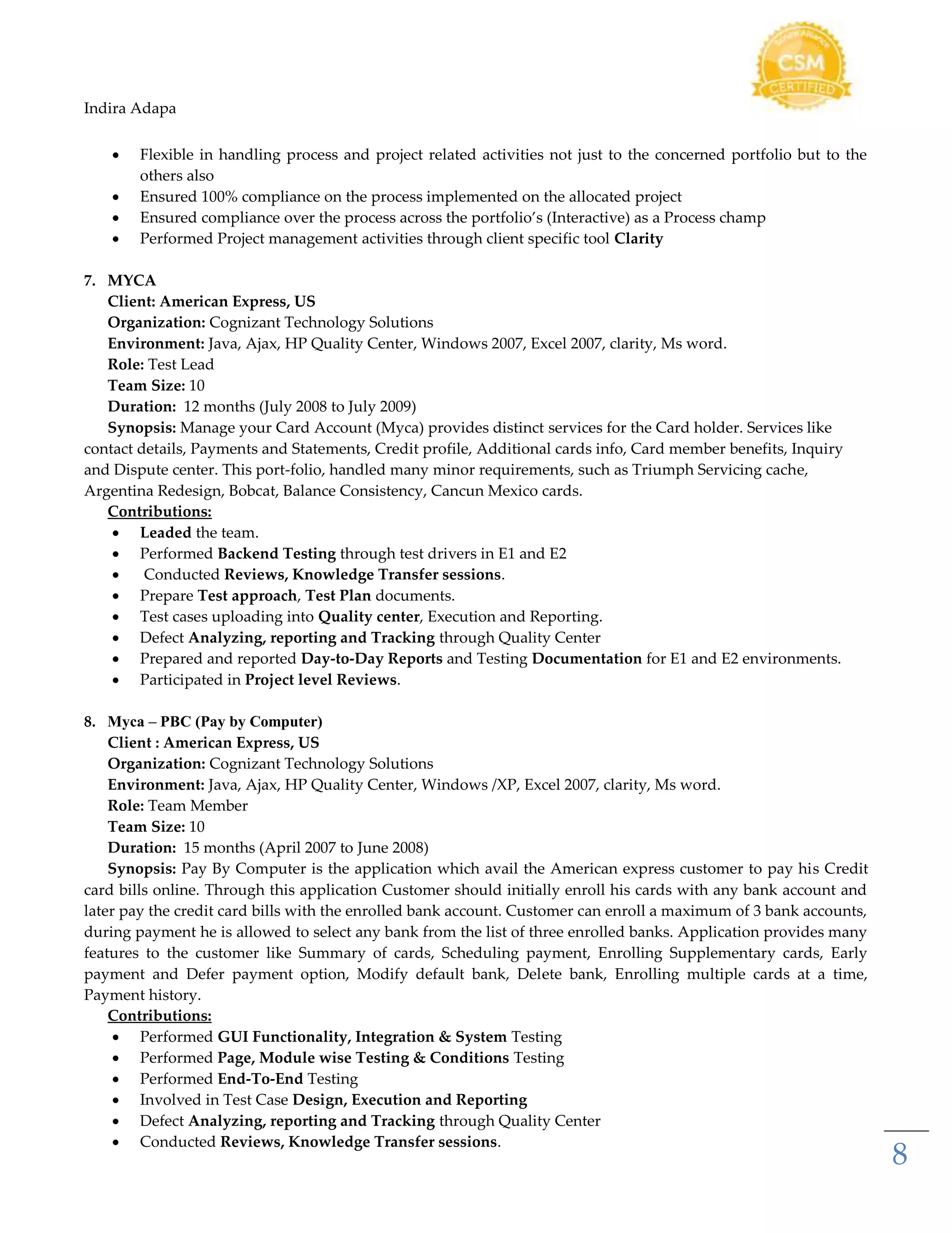 Indira Adapa
8
 Flexible in handling process and project related activities not just to the concerned portfolio but to the
others also
 Ensured 100% compliance on the process implemented on the allocated project
 Ensured compliance over the process across the portfolio’s (Interactive) as a Process champ
 Performed Project management activities through client specific tool Clarity
7. MYCA
Client: American Express, US
Organization: Cognizant Technology Solutions
Environment: Java, Ajax, HP Quality Center, Windows 2007, Excel 2007, clarity, Ms word.
Role: Test Lead
Team Size: 10
Duration: 12 months (July 2008 to July 2009)
Synopsis: Manage your Card Account (Myca) provides distinct services for the Card holder. Services like
contact details, Payments and Statements, Credit profile, Additional cards info, Card member benefits, Inquiry
and Dispute center. This port-folio, handled many minor requirements, such as Triumph Servicing cache,
Argentina Redesign, Bobcat, Balance Consistency, Cancun Mexico cards.
Contributions:
 Leaded the team.
 Performed Backend Testing through test drivers in E1 and E2
 Conducted Reviews, Knowledge Transfer sessions.
 Prepare Test approach, Test Plan documents.
 Test cases uploading into Quality center, Execution and Reporting.
 Defect Analyzing, reporting and Tracking through Quality Center
 Prepared and reported Day-to-Day Reports and Testing Documentation for E1 and E2 environments.
 Participated in Project level Reviews.
8. Myca – PBC (Pay by Computer)
Client : American Express, US
Organization: Cognizant Technology Solutions
Environment: Java, Ajax, HP Quality Center, Windows /XP, Excel 2007, clarity, Ms word.
Role: Team Member
Team Size: 10
Duration: 15 months (April 2007 to June 2008)
Synopsis: Pay By Computer is the application which avail the American express customer to pay his Credit
card bills online. Through this application Customer should initially enroll his cards with any bank account and
later pay the credit card bills with the enrolled bank account. Customer can enroll a maximum of 3 bank accounts,
during payment he is allowed to select any bank from the list of three enrolled banks. Application provides many
features to the customer like Summary of cards, Scheduling payment, Enrolling Supplementary cards, Early
payment and Defer payment option, Modify default bank, Delete bank, Enrolling multiple cards at a time,
Payment history.
Contributions:
 Performed GUI Functionality, Integration & System Testing
 Performed Page, Module wise Testing & Conditions Testing
 Performed End-To-End Testing
 Involved in Test Case Design, Execution and Reporting
 Defect Analyzing, reporting and Tracking through Quality Center
 Conducted Reviews, Knowledge Transfer sessions.
 