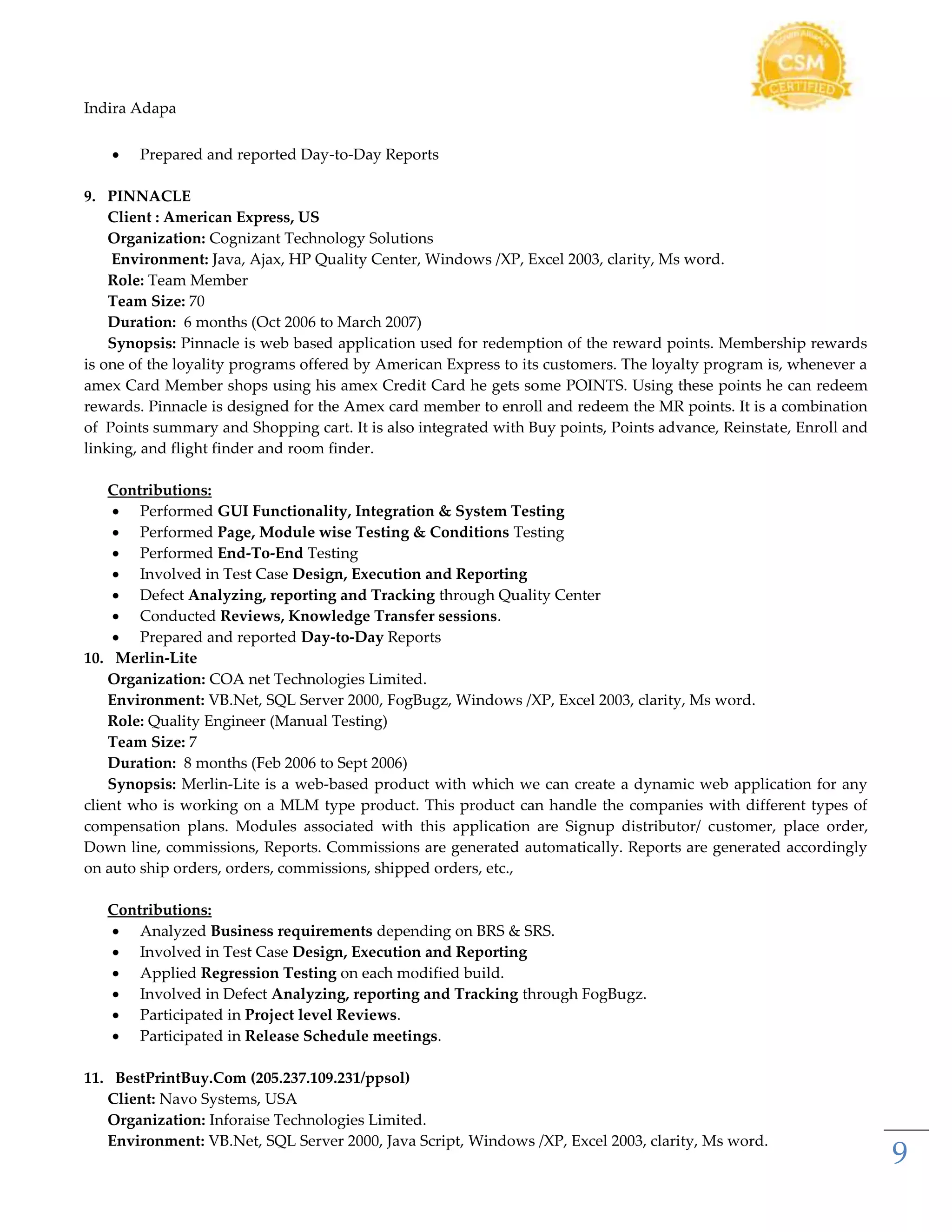 Indira Adapa
9
 Prepared and reported Day-to-Day Reports
9. PINNACLE
Client : American Express, US
Organization: Cognizant Technology Solutions
Environment: Java, Ajax, HP Quality Center, Windows /XP, Excel 2003, clarity, Ms word.
Role: Team Member
Team Size: 70
Duration: 6 months (Oct 2006 to March 2007)
Synopsis: Pinnacle is web based application used for redemption of the reward points. Membership rewards
is one of the loyality programs offered by American Express to its customers. The loyalty program is, whenever a
amex Card Member shops using his amex Credit Card he gets some POINTS. Using these points he can redeem
rewards. Pinnacle is designed for the Amex card member to enroll and redeem the MR points. It is a combination
of Points summary and Shopping cart. It is also integrated with Buy points, Points advance, Reinstate, Enroll and
linking, and flight finder and room finder.
Contributions:
 Performed GUI Functionality, Integration & System Testing
 Performed Page, Module wise Testing & Conditions Testing
 Performed End-To-End Testing
 Involved in Test Case Design, Execution and Reporting
 Defect Analyzing, reporting and Tracking through Quality Center
 Conducted Reviews, Knowledge Transfer sessions.
 Prepared and reported Day-to-Day Reports
10. Merlin-Lite
Organization: COA net Technologies Limited.
Environment: VB.Net, SQL Server 2000, FogBugz, Windows /XP, Excel 2003, clarity, Ms word.
Role: Quality Engineer (Manual Testing)
Team Size: 7
Duration: 8 months (Feb 2006 to Sept 2006)
Synopsis: Merlin-Lite is a web-based product with which we can create a dynamic web application for any
client who is working on a MLM type product. This product can handle the companies with different types of
compensation plans. Modules associated with this application are Signup distributor/ customer, place order,
Down line, commissions, Reports. Commissions are generated automatically. Reports are generated accordingly
on auto ship orders, orders, commissions, shipped orders, etc.,
Contributions:
 Analyzed Business requirements depending on BRS & SRS.
 Involved in Test Case Design, Execution and Reporting
 Applied Regression Testing on each modified build.
 Involved in Defect Analyzing, reporting and Tracking through FogBugz.
 Participated in Project level Reviews.
 Participated in Release Schedule meetings.
11. BestPrintBuy.Com (205.237.109.231/ppsol)
Client: Navo Systems, USA
Organization: Inforaise Technologies Limited.
Environment: VB.Net, SQL Server 2000, Java Script, Windows /XP, Excel 2003, clarity, Ms word.
 