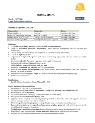 INDIRA ADAPA
Mobile: 9989776244
E-mail: Indira.Adapa@gmail.com
Summary of Experience – 10+ Years
Highlights:
 Certified Scrum Master and aspiring for Certified Scrum Professional
 Good at agile/scrum principles, methodology, Agile software development lifecycle (iterative and
incremental)
 Proven ability to work creatively and analytically in a problem-solving environment.
 4 years of Agile experience.
 Experienced in Agile with a proven track record of delivering high-quality software, on-time and within
budget.
 Strong testing Quality Assurance experience within Agile environment
 Outstanding knowledge of automated tests script
 Ability to lead a group and facilitate work as a team
 Capability to multitask and prioritize work to meet deadlines
 Gifted to draft reports for management (Daily Status Report, Weekly Status Report, Daily Test Execution
Report, Test Summary Report)
 Intermediate in developing Java scripts and open to work on any other programming languages
 Skillful in documentation.
Certifications
 Certified Scrum Master from Scrum Alliance May 2015
Project Management Responsibilities:
 Participated in a key role in various projects.
 Around 18 months of experience in Automation Testing using Selenium, SeeTest and APPIUM.
 Knowledge on Device anywhere.
 Awareness on Sikuli in identifying Desktop, Web, Flex and Flash objects
 Managed 16 member Automation Testing team.
 Organized teams, assigned roles and delegating responsibilities, steered the teams and suggested necessary
actions. Managed teams of size up to 15 members
 Efficient to perform challenging tasks in a very effective way, which adds value to the project
 Responsible for delivery of assigned modules, setting up phase goals and work with the team to decide
overall health & progress of the projects
 Tracked project activities & resources and ensured that deliverables are at client's expectation levels
 Enabled with good communication talent & leadership skills that can build a bright environment
 Handled and coordinated onshore as well as offshore-onshore model projects
Organization Designation Tenure
Kony Labs Pvt Ltd Test Lead Nov 2010 – Till Date
Cognizant Technology Solutions Associate – Projects Oct 2006 – Oct 2010
COA Network India Pvt Ltd Quality Assurance Engineer Feb 2006 – Sept 2006
Inforaise Technologies Ltd Junior Quality Assurance Engineer Oct 2004 – Jan 2006
 