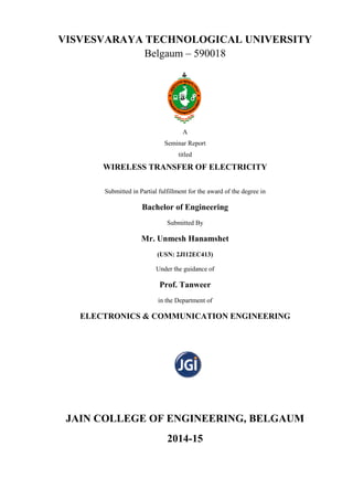 VISVESVARAYA TECHNOLOGICAL UNIVERSITY
Belgaum – 590018
A
Seminar Report
titled
WIRELESS TRANSFER OF ELECTRICITY
Submitted in Partial fulfillment for the award of the degree in
Bachelor of Engineering
Submitted By
Mr. Unmesh Hanamshet
(USN: 2JI12EC413)
Under the guidance of
Prof. Tanweer
in the Department of
ELECTRONICS & COMMUNICATION ENGINEERING
JAIN COLLEGE OF ENGINEERING, BELGAUM
2014-15
 