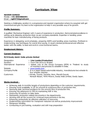 Curriculum Vitae
NAVEEN GUNAGI
Mobile : +91-8904866591
Email : ng0473@gmail.com
Seeking a challenging position in a progressive and reputed organization where my acquired skill get
maximized and give my best to the organization to help it very possible way of its growth.
Profile Summary:
A qualified Mechanical Engineer with 2 years of experience in production. Demonstrated excellence in
setting up & releasing production lines as per company standards. Expertise in handling press
machines for lean manufacturing of facing products.
Experience in delegating work schedules, preparing SOM’s and handling press machines. Proficient in
implementing new techniques for cost & time saving. A result oriented professional and effective
leader with the ability to lead and work in cross functional teams.
Employment History:
Current Employer:
M/S Exedy clutch India private limited
Designation : Line Leader(Production)
Duration : From Feb 2014 to till date.
International Experience : Visited one of the Group Company (EFM) in Thailand to study
. of machine’s and process to establish in India.
Website : www.exedy.com
Company Profile : It is a Japan based automobile industry, manufactures two wheeler &
four wheeler clutches
Customers : Honda, Toyota, Yamaha, Hero, Maruthi Suzuki,
Renault Nissan, TATA Motors, Exedy India Limited, Exedy Japan.
Works involved -
 Achieving daily & monthly targets of productions depending on the customer requirements.
 Ensuring tools availability in JIT for smooth & continuous flow of production line.
 Resolving daily technical problems for the smooth flow of production line.
 Ensuring the adherence to FIFO & maintaining WIP in line.
 Improving 5S activity on daily basis.
 Maintaining production related documents in the departments.
 Working with all the concern for continual improvements in the line.
 Enhancing productivity by effective utilization of resources.
 Implementing automation for manpower reduction as well as productivity improvement
 Manpower handling
 Conducting on job training, evaluation and skill map preparation
 