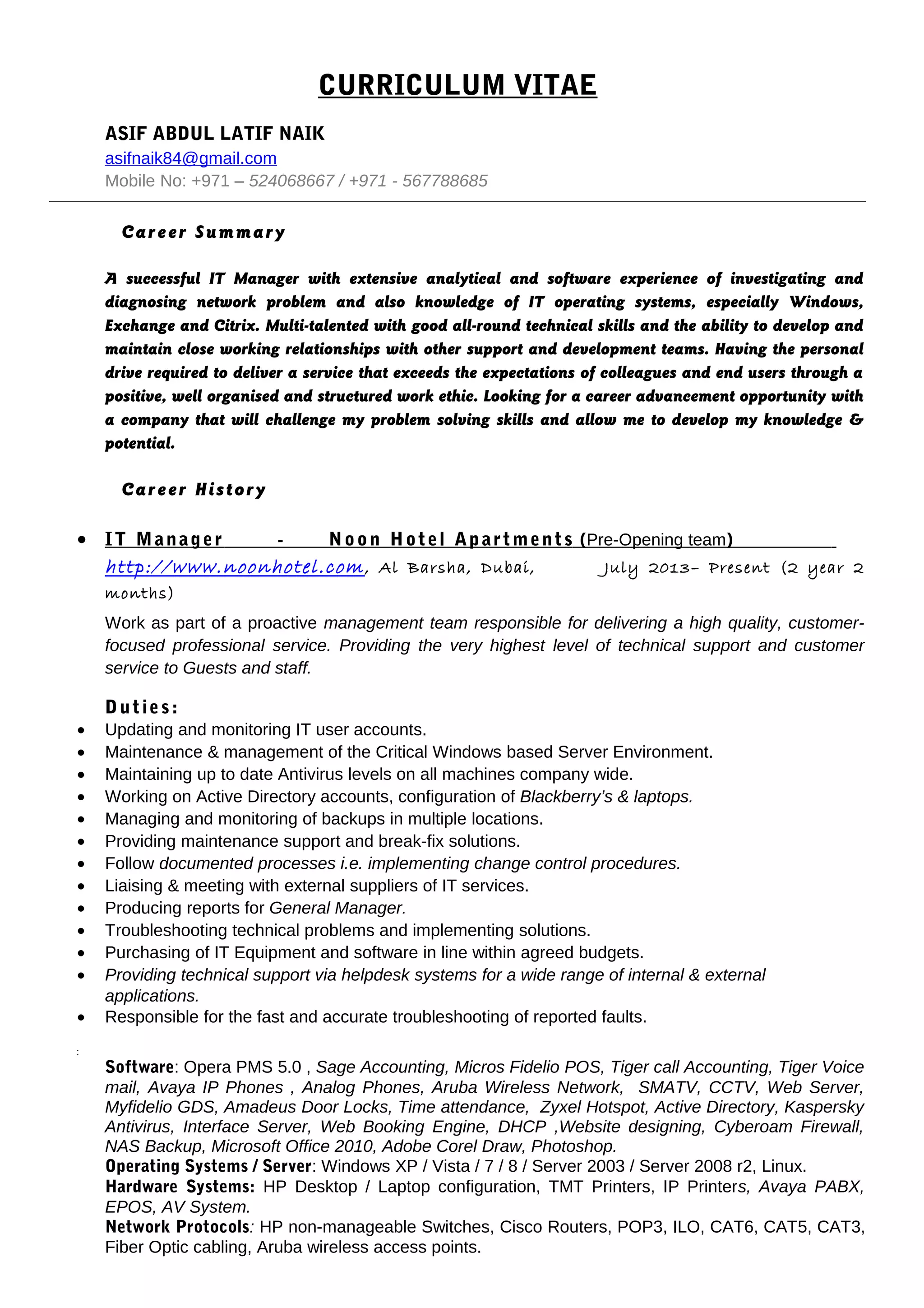 CURRICULUM VITAE
ASIF ABDUL LATIF NAIK
asifnaik84@gmail.com
Mobile No: +971 – 524068667 / +971 - 567788685
Career Summary
A successful IT Manager with extensive analytical and software experience of investigating and
diagnosing network problem and also knowledge of IT operating systems, especially Windows,
Exchange and Citrix. Multi-talented with good all-round technical skills and the ability to develop and
maintain close working relationships with other support and development teams. Having the personal
drive required to deliver a service that exceeds the expectations of colleagues and end users through a
positive, well organised and structured work ethic. Looking for a career advancement opportunity with
a company that will challenge my problem solving skills and allow me to develop my knowledge &
potential.
Career History
• IT Manager - Noon Hotel Apartments (Pre-Opening team)
http://www.noonhotel.com, Al Barsha, Dubai, July 2013– Present (2 year 2
months)
Work as part of a proactive management team responsible for delivering a high quality, customer-
focused professional service. Providing the very highest level of technical support and customer
service to Guests and staff.
Duties:
• Updating and monitoring IT user accounts.
• Maintenance & management of the Critical Windows based Server Environment.
• Maintaining up to date Antivirus levels on all machines company wide.
• Working on Active Directory accounts, configuration of Blackberry’s & laptops.
• Managing and monitoring of backups in multiple locations.
• Providing maintenance support and break-fix solutions.
• Follow documented processes i.e. implementing change control procedures.
• Liaising & meeting with external suppliers of IT services.
• Producing reports for General Manager.
• Troubleshooting technical problems and implementing solutions.
• Purchasing of IT Equipment and software in line within agreed budgets.
• Providing technical support via helpdesk systems for a wide range of internal & external
applications.
• Responsible for the fast and accurate troubleshooting of reported faults.
•
•
Software: Opera PMS 5.0 , Sage Accounting, Micros Fidelio POS, Tiger call Accounting, Tiger Voice
mail, Avaya IP Phones , Analog Phones, Aruba Wireless Network, SMATV, CCTV, Web Server,
Myfidelio GDS, Amadeus Door Locks, Time attendance, Zyxel Hotspot, Active Directory, Kaspersky
Antivirus, Interface Server, Web Booking Engine, DHCP ,Website designing, Cyberoam Firewall,
NAS Backup, Microsoft Office 2010, Adobe Corel Draw, Photoshop.
Operating Systems / Server: Windows XP / Vista / 7 / 8 / Server 2003 / Server 2008 r2, Linux.
Hardware Systems: HP Desktop / Laptop configuration, TMT Printers, IP Printers, Avaya PABX,
EPOS, AV System.
Network Protocols: HP non-manageable Switches, Cisco Routers, POP3, ILO, CAT6, CAT5, CAT3,
Fiber Optic cabling, Aruba wireless access points.
 