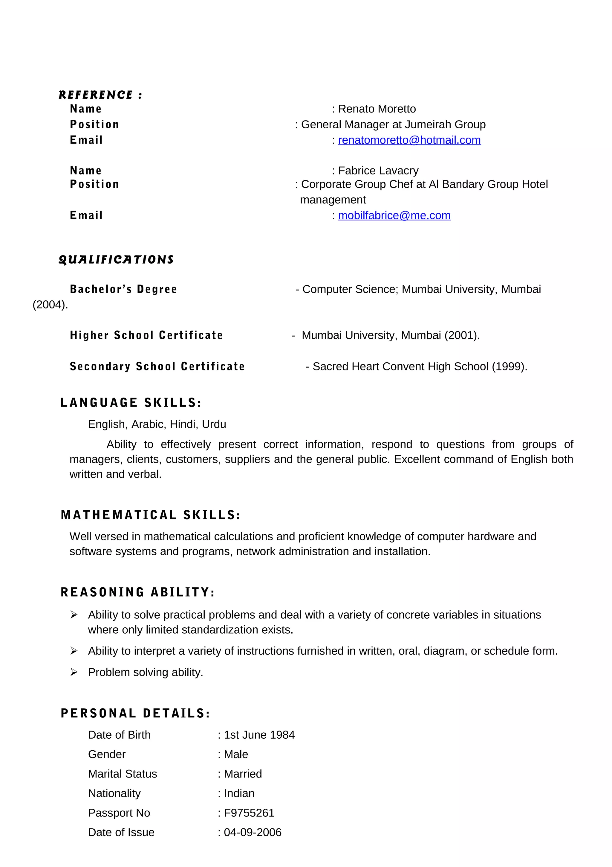 REFERENCE :
Name : Renato Moretto
Position : General Manager at Jumeirah Group
Email : renatomoretto@hotmail.com
Name : Fabrice Lavacry
Position : Corporate Group Chef at Al Bandary Group Hotel
management
Email : mobilfabrice@me.com
QUALIFICATIONS
Bachelor’s Degree - Computer Science; Mumbai University, Mumbai
(2004).
Higher School Certificate - Mumbai University, Mumbai (2001).
Secondary School Certificate - Sacred Heart Convent High School (1999).
LANGUAGE SKILLS:
English, Arabic, Hindi, Urdu
Ability to effectively present correct information, respond to questions from groups of
managers, clients, customers, suppliers and the general public. Excellent command of English both
written and verbal.
MATHEMATICAL SKILLS:
Well versed in mathematical calculations and proficient knowledge of computer hardware and
software systems and programs, network administration and installation.
REASONING ABILITY:
 Ability to solve practical problems and deal with a variety of concrete variables in situations
where only limited standardization exists.
 Ability to interpret a variety of instructions furnished in written, oral, diagram, or schedule form.
 Problem solving ability.
PERSONAL DETAILS:
Date of Birth : 1st June 1984
Gender : Male
Marital Status : Married
Nationality : Indian
Passport No : F9755261
Date of Issue : 04-09-2006
 