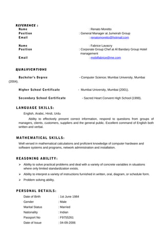 REFERENCE :
Name : Renato Moretto
Position : General Manager at Jumeirah Group
Email : renatomoretto@hotmail.com
Name : Fabrice Lavacry
Position : Corporate Group Chef at Al Bandary Group Hotel
management
Email : mobilfabrice@me.com
QUALIFICATIONS
Bachelor’s Degree - Computer Science; Mumbai University, Mumbai
(2004).
Higher School Certificate - Mumbai University, Mumbai (2001).
Secondary School Certificate - Sacred Heart Convent High School (1999).
LANGUAGE SKILLS:
English, Arabic, Hindi, Urdu
Ability to effectively present correct information, respond to questions from groups of
managers, clients, customers, suppliers and the general public. Excellent command of English both
written and verbal.
MATHEMATICAL SKILLS:
Well versed in mathematical calculations and proficient knowledge of computer hardware and
software systems and programs, network administration and installation.
REASONING ABILITY:
 Ability to solve practical problems and deal with a variety of concrete variables in situations
where only limited standardization exists.
 Ability to interpret a variety of instructions furnished in written, oral, diagram, or schedule form.
 Problem solving ability.
PERSONAL DETAILS:
Date of Birth : 1st June 1984
Gender : Male
Marital Status : Married
Nationality : Indian
Passport No : F9755261
Date of Issue : 04-09-2006
 