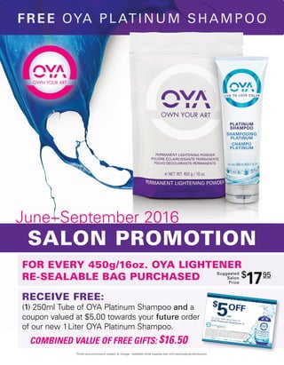 $
5OFF
on your next purchase ofOYA Platinum Shampoo 1L
$5USD OFF EXPIRES 10/31/16 $5USD OFF EXPIRES 10/31/16 $5USD OFF EXPIRES 10/31/16 $5USD OFF EXPIRES 10/31/16 $5USD OFF EXPIRES 10/31/16
M u s t b e r e d e e m e d b e f o r e O c t o b e r 3 1 s t
2 0 1 6 .
Coupon good for $5USD off salon’s purchase price of one (1) OYA®
Platinum Sulfate Free Shampoo 1L
from participating distributors only. No substitutions allowed. Offer valid only while participating
distributor’s supplies last. Coupon must be redeemed with your Authorized Distributor by
October 31, 2016. May not be combined with any other coupon, discount, offer, exchange or refund.
Coupon shall not be copied or reproduced. Coupon offer may be modified or discontinued at any
time. Offer only valid in USA. Additional exclusions may apply. Void where prohibited. Coupon
cash value is 1/100 of a cent.
US
FOR EVERY 450g/16oz. OYA LIGHTENER
RE-SEALABLE BAG PURCHASED
Suggested
Salon
Price
$
1795
Prices and promotions subject to change. Available while supplies last with participating distributors.
RECEIVE FREE:
(1) 250ml Tube of OYA Platinum Shampoo and a
coupon valued at $5.00 towards your future order
of our new 1Liter OYA Platinum Shampoo.
COMBINED VALUE OF FREE GIFTS: $16.50
June–September 2016
SALON PROMOTION
FREE OYA PLATINUM SHAMPOO
 