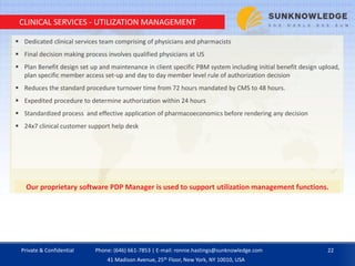 CLINICAL SERVICES - UTILIZATION MANAGEMENT
 Dedicated clinical services team comprising of physicians and pharmacists
 Final decision making process involves qualified physicians at US
 Plan Benefit design set up and maintenance in client specific PBM system including initial benefit design upload,
plan specific member access set-up and day to day member level rule of authorization decision
 Reduces the standard procedure turnover time from 72 hours mandated by CMS to 48 hours.
 Expedited procedure to determine authorization within 24 hours
 Standardized process and effective application of pharmacoeconomics before rendering any decision
 24x7 clinical customer support help desk
Our proprietary software PDP Manager is used to support utilization management functions.
Private & Confidential 22Phone: (646) 661-7853 | E-mail: ronnie.hastings@sunknowledge.com
41 Madison Avenue, 25th Floor, New York, NY 10010, USA
 