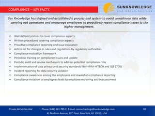 COMPLIANCE – KEY FACTS
 Well defined policies to cover compliance aspects
 Written procedures covering compliance aspects
 Proactive compliance reporting and issue escalation
 Action list for changes in rules and regulations by regulatory authorities
 Compliance evaluation framework
 Periodical training on compliance issues and update
 Periodic audit and review mechanism to address potential compliance risks
 Implementation of data privacy and security standards like HIPAA-HITECH and ISO 27001
 Incident reporting for data security violation
 Compliance awareness among the employees and reward on compliance reporting
 Compliance violation by employees leads to employee retraining and reassessment
Sun Knowledge has defined and established a process and system to avoid compliance risks
while carrying out operations and encourage employees to proactively report compliance issues
to the higher management
Sun Knowledge has defined and established a process and system to avoid compliance risks while
carrying out operations and encourage employees to proactively report compliance issues to the
higher management.
Private & Confidential 38Phone: (646) 661-7853 | E-mail: ronnie.hastings@sunknowledge.com
41 Madison Avenue, 25th Floor, New York, NY 10010, USA
 