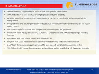 IT INFRASTRUCTURE
 Service continuity supported by BCP and disaster management mechanisms
 100% redundancy in all IT assets, providing high-availability and reliability
 40 Mbps leased line internet connectivity provided by two ISPs in load sharing and automatic failover
configuration
 Data protection and security provided by Fortigate 300D firewall combined with other physical and logical
access controls
 Voice telephony infrastructure built using E1 lines provided by two IPLC providers
 IP Network-based PBX system with IVR, ACD and CTI functionalities and 100% call recording & reporting
features
 Data center with over 20 IBM servers with dedicated UPS
 Polycom VSX 7000A video conference system for remote training and client communication
 24/7/365 IT-Infrastructure support personnel for user support, using ticket management system
 120 KVA on-line UPS power backup systems and additional backup provided by 180 KVA power generator
Private & Confidential 40Phone: (646) 661-7853 | E-mail: ronnie.hastings@sunknowledge.com
41 Madison Avenue, 25th Floor, New York, NY 10010, USA
 