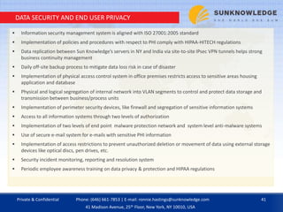 DATA SECURITY AND END USER PRIVACY
 Information security management system is aligned with ISO 27001:2005 standard
 Implementation of policies and procedures with respect to PHI comply with HIPAA-HITECH regulations
 Data replication between Sun Knowledge’s servers in NY and India via site-to-site IPsec VPN tunnels helps strong
business continuity management
 Daily off-site backup process to mitigate data loss risk in case of disaster
 Implementation of physical access control system in office premises restricts access to sensitive areas housing
application and database
 Physical and logical segregation of internal network into VLAN segments to control and protect data storage and
transmission between business/process units
 Implementation of perimeter security devices, like firewall and segregation of sensitive information systems
 Access to all information systems through two levels of authorization
 Implementation of two levels of end point malware protection network and system level anti-malware systems
 Use of secure e-mail system for e-mails with sensitive PHI information
 Implementation of access restrictions to prevent unauthorized deletion or movement of data using external storage
devices like optical discs, pen drives, etc.
 Security incident monitoring, reporting and resolution system
 Periodic employee awareness training on data privacy & protection and HIPAA regulations
Private & Confidential 41Phone: (646) 661-7853 | E-mail: ronnie.hastings@sunknowledge.com
41 Madison Avenue, 25th Floor, New York, NY 10010, USA
 