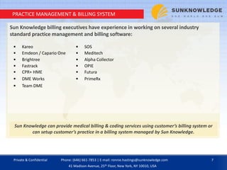 PRACTICE MANAGEMENT & BILLING SYSTEM
Sun Knowledge billing executives have experience in working on several industry
standard practice management and billing software:
Sun Knowledge can provide medical billing & coding services using customer’s billing system or
can setup customer’s practice in a billing system managed by Sun Knowledge.
 Kareo  SOS
 Emdeon / Capario One  Meditech
 Brightree  Alpha Collector
 Fastrack  OPIE
 CPR+ HME  Futura
 DME Works  PrimeRx
 Team DME
Private & Confidential 7Phone: (646) 661-7853 | E-mail: ronnie.hastings@sunknowledge.com
41 Madison Avenue, 25th Floor, New York, NY 10010, USA
 