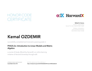 Professor of Biostatistics
Harvard T.H. Chan School of Public Health
Professor of Biostatistics
and Computational Biology
Dana Farber Cancer Institute
Rafael A. Irizarry
HONOR CODE CERTIFICATE Verify the authenticity of this certificate at
CERTIFICATE
HONOR CODE
Kemal OZDEMIR
successfully completed and received a passing grade in
PH525.2x: Introduction to Linear Models and Matrix
Algebra
a course of study offered by HarvardX, an online learning
initiative of Harvard University through edX.
Issued March 6th, 2015 https://verify.edx.org/cert/b539200afdb64941be7a70842a6d6e38
 