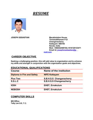 RESUME
JOSEPH SEBASTIAN Marattukalam House
Thrickodithanam P.O
Changanacherry
Kottayam- 686105
Kerala, India
Mob: +966542509164,+918129133471
Email id: josephmsebastian@g
mail.com
CAREER OBJECTIVE
Seeking a challenging position, this will add value to organization and to enhance
my skills and strength in conjunction with the organization goals and objectives.
EDUCATIONAL QUALIFICATIONS
Course Name of the institution
Diploma in Fire and Safety NIFE Kottayam
Plus Two S.B.H.S.S Changanacherry
S.S.L.C S.B.H.S.S Changanacherry
IOSH EHST, Ernakulum
NEBOSH EHST, Ernakulum
COMPUTER SKILLS
MS Office
Tally (ver.9.0, 7.1)
 