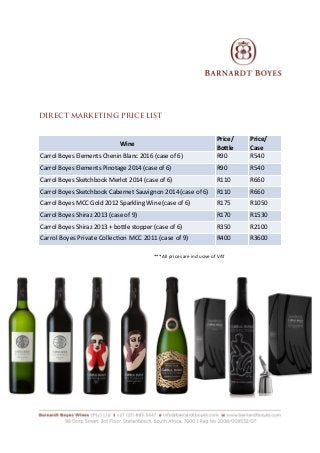  
DIRECT MARKETING PRICE LIST
***All	
  prices	
  are	
  inclusive	
  of	
  VAT	
  
Wine
Price/
Bottle
Price/
Case
Carrol	
  Boyes	
  Elements	
  Chenin	
  Blanc	
  2016	
  (case	
  of	
  6) R90 R540
Carrol	
  Boyes	
  Elements	
  Pinotage	
  2014	
  (case	
  of	
  6) R90 R540
Carrol	
  Boyes	
  Sketchbook	
  Merlot	
  2014	
  (case	
  of	
  6) R110 R660
Carrol	
  Boyes	
  Sketchbook	
  Cabernet	
  Sauvignon	
  2014	
  (case	
  of	
  6) R110 R660
Carrol	
  Boyes	
  MCC	
  Gold	
  2012	
  Sparkling	
  Wine	
  (case	
  of	
  6) R175 R1050
Carrol	
  Boyes	
  Shiraz	
  2013	
  (case	
  of	
  9) R170 R1530
Carrol	
  Boyes	
  Shiraz	
  2013	
  +	
  bottle	
  stopper	
  (case	
  of	
  6) R350 R2100
Carrol	
  Boyes	
  Private	
  CollecRon	
  MCC	
  2011	
  (case	
  of	
  9) R400 R3600
 