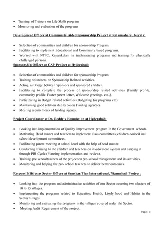 Page | 3
 Training of Trainers on Life Skills program
 Monitoring and evaluation of the programs
Development Officer at Community Aided Sponsorship Project at Kalamashery, Kerala:
 Selection of communities and children for sponsorship Program.
 Facilitating to implement Educational and Community based programs.
 Worked with NTPC, Kayamkulam in implementing programs and training for physically
challenged persons.
Sponsorship Officer at CAP Project at Hyderabad:
 Selection of communities and children for sponsorship Program.
 Training volunteers on Sponsorship Related activities.
 Acting as Bridge between Sponsors and sponsored children.
 Facilitating to complete the process of sponsorship related activities (Family profile,
community profile, Foster parent letter, Welcome greetings, etc.,).
 Participating in Budget related activities (Budgeting for programs etc)
 Maintaining good relation ship between Funding agencies.
 Meeting requirements of funding agency.
Project Coordinator at Dr. Reddy’s Foundation at Hyderabad:
 Looking into implementation of Quality improvement program in the Government schools.
 Motivating Head master and teachers to implement class committees, children council and
school development committees.
 Facilitating parent meeting at school level with the help of head master.
 Conducting training to the children and teachers on involvement system and carrying it
through PIR Cycle (Planning implementation and review).
 Training pre schoolteachers of the project on pre-school management and its activities.
 Monitoring and helping the pre- school teachers to deliver better outcomes.
Responsibilities as Sector Officer at Samskar/Plan International, Nizamabad Project:
 Looking into the program and administrative activities of one Sector covering two clusters of
10 to 15 villages.
 Implementing the programs related to Education, Health, Lively hood and Habitat in the
Sector villages.
 Monitoring and evaluating the programs in the villages covered under the Sector.
 Meeting Audit Requirement of the project.
 