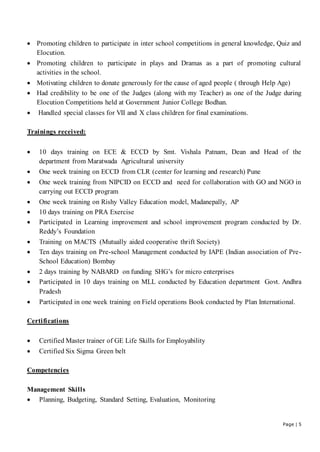 Page | 5
 Promoting children to participate in inter school competitions in general knowledge, Quiz and
Elocution.
 Promoting children to participate in plays and Dramas as a part of promoting cultural
activities in the school.
 Motivating children to donate generously for the cause of aged people ( through Help Age)
 Had credibility to be one of the Judges (along with my Teacher) as one of the Judge during
Elocution Competitions held at Government Junior College Bodhan.
 Handled special classes for VII and X class children for final examinations.
Trainings received:
 10 days training on ECE & ECCD by Smt. Vishala Patnam, Dean and Head of the
department from Maratwada Agricultural university
 One week training on ECCD from CLR (center for learning and research) Pune
 One week training from NIPCID on ECCD and need for collaboration with GO and NGO in
carrying out ECCD program
 One week training on Rishy Valley Education model, Madanepally, AP
 10 days training on PRA Exercise
 Participated in Learning improvement and school improvement program conducted by Dr.
Reddy’s Foundation
 Training on MACTS (Mutually aided cooperative thrift Society)
 Ten days training on Pre-school Management conducted by IAPE (Indian association of Pre-
School Education) Bombay
 2 days training by NABARD on funding SHG’s for micro enterprises
 Participated in 10 days training on MLL conducted by Education department Govt. Andhra
Pradesh
 Participated in one week training on Field operations Book conducted by Plan International.
Certifications
 Certified Master trainer of GE Life Skills for Employability
 Certified Six Sigma Green belt
Competencies
Management Skills
 Planning, Budgeting, Standard Setting, Evaluation, Monitoring
 