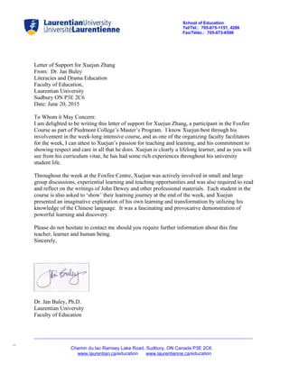 School of Education
Tel/Tél.: 705-675-1151, 4286
Fax/Téléc.: 705-673-6596
Letter of Support for Xuejun Zhang
From: Dr. Jan Buley
Literacies and Drama Education
Faculty of Education,
Laurentian University
Sudbury ON P3E 2C6
Date: June 20, 2015
To Whom it May Concern:
I am delighted to be writing this letter of support for Xuejun Zhang, a participant in the Foxfire
Course as part of Piedmont College’s Master’s Program. I know Xuejun best through his
involvement in the week-long intensive course, and as one of the organizing faculty facilitators
for the week, I can attest to Xuejun’s passion for teaching and learning, and his commitment to
showing respect and care in all that he does. Xuejun is clearly a lifelong learner, and as you will
see from his curriculum vitae, he has had some rich experiences throughout his university
student life.
Throughout the week at the Foxfire Centre, Xuejun was actively involved in small and large
group discussions, experiential learning and teaching opportunities and was also required to read
and reflect on the writings of John Dewey and other professional materials. Each student in the
course is also asked to ‘show’ their learning journey at the end of the week, and Xuejun
presented an imaginative exploration of his own learning and transformation by utilizing his
knowledge of the Chinese language. It was a fascinating and provocative demonstration of
powerful learning and discovery.
Please do not hesitate to contact me should you require further information about this fine
teacher, learner and human being.
Sincerely,
Dr. Jan Buley, Ph.D.
Laurentian University
Faculty of Education
_____________________________________________________________________________
_
Chemin du lac Ramsey Lake Road, Sudbury, ON Canada P3E 2C6
www.laurentian.ca/education www.laurentienne.ca/education
 