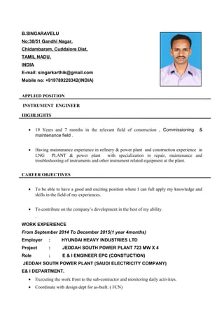 B.SINGARAVELU
No:38/51 Gandhi Nagar,
Chidambaram, Cuddalore Dist,
TAMIL NADU,
INDIA
E-mail: singarkarthik@gmail.com
Mobile no: +919789228342(INDIA)
APPLIED POSITION
INSTRUMENT ENGINEER
HIGHLIGHTS
• 19 Years and 7 months in the relevant field of construction , Commissioning &
maintenance field .
• Having maintenance experience in refinery & power plant and construction experience in
LNG PLANT & power plant with specialization in repair, maintenance and
troubleshooting of instruments and other instrument related equipment at the plant.
CAREER OBJECTIVES
• To be able to have a good and exciting position where I can full apply my knowledge and
skills in the field of my experiences.
• To contribute on the company’s development in the best of my ability.
.
WORK EXPERIENCE
From September 2014 To December 2015(1 year 4months)
Employer : HYUNDAI HEAVY INDUSTRIES LTD
Project : JEDDAH SOUTH POWER PLANT 723 MW X 4
Role : E & I ENGINEER EPC (CONSTUCTION)
JEDDAH SOUTH POWER PLANT (SAUDI ELECTRICITY COMPANY)
E& I DEPARTMENT.
• Executing the work front to the sub-contractor and monitoring daily activities.
• Coordinate with design dept for as-built. ( FCN)
 