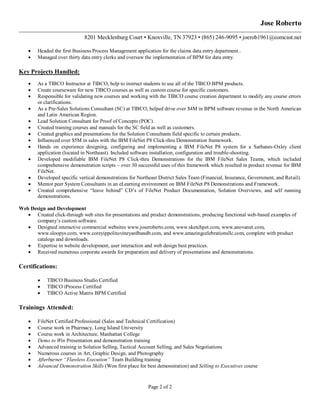 Page 2 of 2
Jose Roberto
8201 Mecklenburg Court • Knoxville, TN 37923 • (865) 246-9095 • joerob1961@comcast.net
 Headed the first Business Process Management application for the claims data entry department..
 Managed over thirty data entry clerks and oversaw the implementation of BPM for data entry.
Key Projects Handled:
 As a TIBCO Instructor at TIBCO, help to instruct students to use all of the TIBCO BPM products.
 Create courseware for new TIBCO courses as well as custom course for specific customers.
 Responsible for validating new courses and working with the TIBCO course creation department to modify any course errors
or clarifications.
 As a Pre-Sales Solutions Consultant (SC) at TIBCO, helped drive over $4M in BPM software revenue in the North American
and Latin American Region.
 Lead Solution Consultant for Proof of Concepts (POC).
 Created training courses and manuals for the SC field as well as customers.
 Created graphics and presentations for the Solution Consultants field specific to certain products.
 Influenced over $5M in sales with the IBM FileNet P8 Click-thru Demonstration framework.
 Hands on experience designing, configuring and implementing a IBM FileNet P8 system for a Sarbanes-Oxley client
application (located in Northeast). Included software installation, configuration and trouble-shooting.
 Developed modifiable IBM FileNet P8 Click-thru Demonstrations for the IBM FileNet Sales Teams, which included
comprehensive demonstration scripts – over 30 successful uses of this framework which resulted in product revenue for IBM
FileNet.
 Developed specific vertical demonstrations for Northeast District Sales Team (Financial, Insurance, Government, and Retail).
 Mentor peer System Consultants in an eLearning environment on IBM FileNet P8 Demonstrations and Framework.
 Created comprehensive “leave behind” CD‟s of FileNet Product Documentation, Solution Overviews, and self running
demonstrations.
Web Design and Development
 Created click-through web sites for presentations and product demonstrations, producing functional web-based examples of
company‟s custom software.
 Designed interactive commercial websites www.joseroberto.com, www.sketchpet.com, www.anovanet.com,
www.sloopys.com, www.coreyippolitovineyardbandb.com, and www.amazingcelebrationsllc.com, complete with product
catalogs and downloads.
 Expertise in website development, user interaction and web design best practices.
 Received numerous corporate awards for preparation and delivery of presentations and demonstrations.
Certifications:
 TIBCO Business Studio Certified
 TIBCO iProcess Certified
 TIBCO Active Matrix BPM Certified
Trainings Attended:
 FileNet Certified Professional (Sales and Technical Certification)
 Course work in Pharmacy, Long Island University
 Course work in Architecture, Manhattan College
 Demo to Win Presentation and demonstration training
 Advanced training in Solution Selling, Tactical Account Selling, and Sales Negotiations
 Numerous courses in Art, Graphic Design, and Photography
 Afterburner “Flawless Execution” Team Building training
 Advanced Demonstration Skills (Won first place for best demonstration) and Selling to Executives course
 