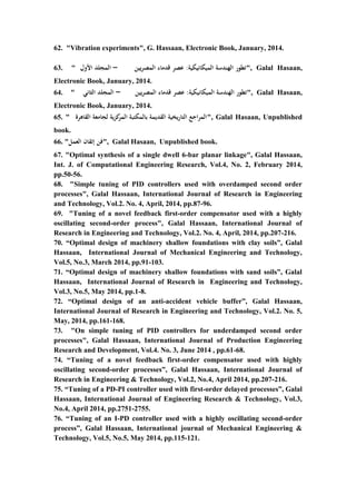 12
62. "Vibration experiments", G. Hassaan, Electronic Book, January, 2014.
63. " ‫الميكانيكية‬ ‫الهندسة‬ ‫تطور‬:‫المصريين‬ ‫قدماء‬ ‫عصر‬–‫األول‬ ‫المجلد‬ ", Galal Hasaan,
Electronic Book, January, 2014.
64. " ‫الميكانيكية‬ ‫الهندسة‬ ‫تطور‬:‫المصريين‬ ‫قدماء‬ ‫عصر‬–‫الثاني‬ ‫المجلد‬ ", Galal Hasaan,
Electronic Book, January, 2014.
65. " ‫القاهرة‬ ‫لجامعة‬ ‫كزية‬‫المر‬ ‫بالمكتبة‬ ‫القديمة‬ ‫التاريخية‬ ‫المراجع‬", Galal Hasaan, Unpublished
book.
66. "‫العمل‬ ‫إتقان‬ ‫فن‬", Galal Hasaan, Unpublished book.
67. "Optimal synthesis of a single dwell 6-bar planar linkage", Galal Hassaan,
Int. J. of Computational Engineering Research, Vol.4, No. 2, February 2014,
pp.50-56.
68. "Simple tuning of PID controllers used with overdamped second order
processes", Galal Hassaan, International Journal of Research in Engineering
and Technology, Vol.2. No. 4, April, 2014, pp.87-96.
69. "Tuning of a novel feedback first-order compensator used with a highly
oscillating second-order process", Galal Hassaan, International Journal of
Research in Engineering and Technology, Vol.2. No. 4, April, 2014, pp.207-216.
70. “Optimal design of machinery shallow foundations with clay soils”, Galal
Hassaan, International Journal of Mechanical Engineering and Technology,
Vol.5, No.3, March 2014, pp.91-103.
71. “Optimal design of machinery shallow foundations with sand soils”, Galal
Hassaan, International Journal of Research in Engineering and Technology,
Vol.3, No.5, May 2014, pp.1-8.
72. “Optimal design of an anti-accident vehicle buffer”, Galal Hassaan,
International Journal of Research in Engineering and Technology, Vol.2. No. 5,
May, 2014, pp.161-168.
73. "On simple tuning of PID controllers for underdamped second order
processes", Galal Hassaan, International Journal of Production Engineering
Research and Development, Vol.4. No. 3, June 2014 , pp.61-68.
74. “Tuning of a novel feedback first-order compensator used with highly
oscillating second-order processes”, Galal Hassaan, International Journal of
Research in Engineering & Technology, Vol.2, No.4, April 2014, pp.207-216.
75. “Tuning of a PD-PI controller used with first-order delayed processes”, Galal
Hassaan, International Journal of Engineering Research & Technology, Vol.3,
No.4, April 2014, pp.2751-2755.
76. “Tuning of an I-PD controller used with a highly oscillating second-order
process”, Galal Hassaan, International journal of Mechanical Engineering &
Technology, Vol.5, No.5, May 2014, pp.115-121.
 