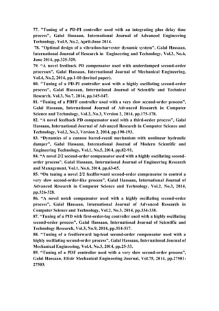 13
77. "Tuning of a PD-PI controller used with an integrating plus delay time
process", Galal Hassaan, International Journal of Advanced Engineering
Technology, Vol.5, No.2, April-June 2014.
78. "Optimal design of a vibration-harvester dynamic system", Galal Hassaan,
International Journal of Research in Engineering and Technology, Vol.3, No.6,
June 2014, pp.325-329.
79. “A novel feedback PD compensator used with underdamped second-order
processes”, Galal Hassaan, International Journal of Mechanical Engineering,
Vol.4, No.2, 2014, pp.1-10 (invited paper).
80. "Tuning of a PD-PI controller used with a highly oscillating second-order
process", Galal Hassaan, International Journal of Scientific and Technical
Research, Vol.3, No.7, 2014, pp.145-147.
81. “Tuning of a PDFF controller used with a very slow second-order process”,
Galal Hassaan, International Journal of Advanced Research in Computer
Science and Technology, Vol.2, No.3, Version 2, 2014, pp.175-178.
82. “A novel feedback PD compensator used with a third-order process”, Galal
Hassaan, International Journal of Advanced Research in Computer Science and
Technology, Vol.2, No.3, Version 2, 2014, pp.190-193.
83. “Dynamics of a cannon barrel-recoil mechanism with nonlinear hydraulic
damper”, Galal Hassaan, International Journal of Modern Scientific and
Engineering Technology, Vol.1, No.5, 2014, pp.82-91.
84. “A novel 2/2 second-order compensator used with a highly oscillating second-
order process”, Galal Hassaan, International Journal of Engineering Research
and Management, Vol.1, No.6, 2014, pp.63-65.
85. “On tuning a novel 2/2 feedforward second-order compensator to control a
very slow second-order-like process”, Galal Hassaan, International Journal of
Advanced Research in Computer Science and Technology, Vol.2, No.3, 2014,
pp.326-328.
86. “A novel notch compensator used with a highly oscillating second-order
process”, Galal Hassaan, International Journal of Advanced Research in
Computer Science and Technology, Vol.2, No.3, 2014, pp.334-338.
87. “Tuning of a PID with first-order-lag controller used with a highly oscillating
second-order process”, Galal Hassaan, International Journal of Scientific and
Technology Research, Vol.3, No.9, 2014, pp.314-317.
88. “Tuning of a feedforward lag-lead second-order compensator used with a
highly oscillating second-order process”, Galal Hassaan, International Journal of
Mechanical Engineering, Vol.4, No.3, 2014, pp.25-33.
89. “Tuning of a PDF controller used with a very slow second-order process”,
Galal Hassaan, Elixir Mechanical Engineering Journal, Vol.75, 2014, pp.27501-
27503.
 