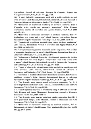 15
International Journal of Advanced Research in Computer Science and
Management Studies, Vol.2, No.11, 2014, pp.15-28.
104. “A novel Sallen-Key compensator used with a highly oscillating second-
order process”, Galal Hassaan, International Journal of Advanced Research in
Computer Science and Management Studies, Vol.2, No.11, 2014, pp.77-83.
105. "Innovation of mechanical machinery in medieval centuries, Part I:
Windmills, water wheels and automatic foundations”, Galal Hassaan,
International Journal of Innovation and Applied Studies, Vol.9, No.4, 2014,
pp.1497-1505.
106. "Innovation of mechanical machinery in medieval centuries, Part IV:
Mechanisms, gear trains and cranes”, Galal Hassaan, International Journal
Research in Computer Science and Technology, Vol.2, No.4, 2014, pp.78-84.
107. "Dynamics of a nonlinear automatic door closing torsional mechanism",
Galal Hassaan, Internationa Journal of Innovation and Applies Studies, Vo.8,
No.4, 2014, pp.1669-1678.
108. "Car dynamics using quarter model and passive suspension, Part I: Effect
of suspension damping and car speed", Galal Hassaan, International Journal of
Computer Technologies, Vol.1, No.2, 2014, pp.1-9.
109. "Robustness of feedback first-order , feedforward second-order lag-lead
and feedforward first-order lag-lead compensators used with second-order
processes", Galal Hassaan, International Journal of Advances in Engineering
and Technology, Vol.7, No.6, January 2015, pp.1711-1720.
110. "Tuning of a first-order lag-lead compensator used with a very slow second-
order process", Galal Hassaan, International Journal of Advances in
Engineering and Technology, Vol.7, No.6, January 2015, pp.1786-1791.
111. "Innovation of mechanical machinery in medieval centuries, Part VI: Non-
traditional weapons", Galal Hassaan, International Journal of Advanced
Research in Computer Science & Technology, Vol.2, No.4, 2014, pp.190-198.
112. "Car dynamics using quarter model and passive suspension, Part II: A
novel simple harmonic hump", Galal Hassaan, Journal of Mechanical and Civil
Engineering, Vol.12, No.1, 2015, pp.93-100.
113. "Vehicle dynamics response to road hump using 10 DOF full-car model",
Galal Hassaan and Nasser Mohammed, International Journal of Computer
Techniques, Vol.12, No.1, 2015, pp.56-62.
114. "Car dynamics using quarter model and passive suspension, Part III: A
novel polynomial hump", Galal Hassaan, Journal of Mechanical and Civil
Engineering, Vol.12, No.1, 2015, pp.51-57.
115. "Innovation of mechanical machinery in medieval centuries, Part V:
Balances and astrolabes", Galal Hassaan, Elixir Mechanical Engineering, Vol.78,
2015, pp.29526-29534.
 