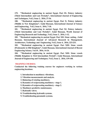 21
179. "Mechanical engineering in ancient Egypt, Part IX: Pottery industry
(Third Intermediate and Late Periods)", International Journal of Engineering
and Techniques, Vol.2, Issue 2, 2016, 27-36.
180. "Mechanical engineering in ancient Egypt, Part X: Pottery industry
(Middle to New Kingdoms)", Galal Hassaan, International Journal of Science
and Engineering, Vol.2, Issue 4, 2016, 7-18.
181. "Mechanical engineering in ancient Egypt, Part XI: Pottery industry
(Third Intermediate and Late Periods)", Galal Hassaan, World Journal of
Engineering Research and Technology, Vol.2, Issue 3, 2016, 1-12.
182. "Mechanical engineering in ancient Egypt: Part XII: Stone cutting , Galal
Hassaan, International Journal of Advanced Research in Management,
Architecture, Technology and Engineering, Vol.2, Issue 4, 2016, 223-233.
183. "Mechanical engineering in ancient Egypt: Part XIII: Stone vessels
(Predynastic to Old Kingdom)", Galal Hassaan, International Journal of Recent
Engineering Science, Vol.19, 2016, 14-24.
184. "Mechanical engineering in ancient Egypt: Part XIII: Stone vessels
(Middle Kingdom to Tird Intermediate Period)", Galal Hassaan, International
Journal of Engineering and Techniques, Vol.2, Issue 2, 2016, 139-148.
TRAINING COURSES:
Conducted the following training courses for engineers working in various
engineering locations:
1. Introduction to machinery vibrations.
2. Vibration measurements and analysis.
3. Balancing of rotating machinery.
4. Dynamics of reciprocating machinery - stage 1.
5. Dynamics of reciprocating machinery - stage 2.
6. Machinery predictive maintenance.
7. Hydraulic valves.
8. Troubleshooting hydraulic systems.
9. Troubleshooting pneumatic systems.
 